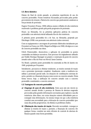 15
1.2. Breve histórico
Datam do final do século passado, as primeiras experiências de uso do
concreto protendido. Foram tentativas fracassadas provocadas pelas perdas
provenientes da retração e fluência do concreto que praticamente anularam as
forças iniciais de protensão.
Eugene Freyssinet (França, 1928) utilizou arames refilados de alta resistência
resolvendo o problema gerado pela perda progressiva de protensão.
Hoyer, na Alemanha, fez as primeiras aplicações práticas do concreto
protendido com aderência inicial utilizando fios de alta resistência.
A primeira ponte protendida foi a de Aue, na Alemanha, projetada por
Dischinger (1936) com protensão sem aderência (cabos externos).
Com os equipamentos e ancoragens de protensão (fabricados inicialmente por
Freyssinet na França em 1939 e Magnel na Bélgica em 1940), divulgou-se o uso
do concreto protendido nas obras.
Ulrich Finsterwalder, desenvolveu a aplicação do protendido às pontes
construídas em balanços sucessivos. Este processo foi originalmente utilizado
por Emílio Henrique Baumgart no projeto e construção da ponte de concreto
armado sobre o Rio do Peixe em Herval, Santa Catarina.
No Brasil, a primeira ponte protendida foi construída no Rio de Janeiro em
1949, projetada por Freyssinet.
Inicialmente, procurava-se eliminar totalmente, as tensões normais de tração
com a protensão (protensão completa). Atualmente, existe a tendência em
utilizar a protensão parcial onde, em situações de combinações extremas de
ações, permite-se a fissuração da peça como ocorre no concreto armado. Desta
forma tem-se, hoje, a unificação do concreto armado com o concreto
protendido constituindo o concreto estrutural.
1.3. Vantagens do concreto protendido
a) Emprego de aços de alta resistência. Estes aços não são viáveis no
concreto armado devido à presença de fissuras de abertura exagerada
provocadas pelas grandes deformações necessárias para explorar a sua alta
resistência; além disso, em certas situações existem dificuldades para se
conseguir estas deformações. Ao mesmo tempo em que a alta resistência
constitui uma necessidade para a efetivação do concreto protendido (por
causa das perdas progressivas), ela elimina os problemas citados.
b) Eliminação das tensões de tração. Havendo necessidade, consegue-se
eliminar as tensões de tração e, portanto, a fissuração do concreto. De
qualquer forma, constitui um meio eficiente de controle de abertura de
fissuras quando estas forem permitidas.
 