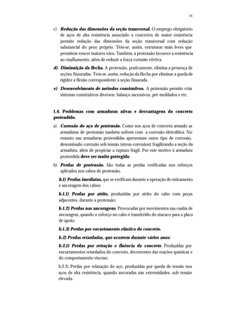 16
c) Redução das dimensões da seção transversal. O emprego obrigatório
de aços de alta resistência associado a concretos de maior resistência
permite redução das dimensões da seção transversal com redução
substancial do peso próprio. Têm-se, assim, estruturas mais leves que
permitem vencer maiores vãos. Também, a protensão favorece a resistência
ao cisalhamento, além de reduzir a força cortante efetiva.
d) Diminuição da flecha. A protensão, praticamente, elimina a presença de
seções fissuradas. Tem-se, assim, redução da flecha por eliminar a queda de
rigidez a flexão correspondente à seção fissurada.
e) Desenvolvimento de métodos construtivos. A protensão permite criar
sistemas construtivos diversos: balanço sucessivos, pré-moldados e etc.
1.4. Problemas com armaduras ativas e desvantagens do concreto
protendido.
a) Corrosão do aço de protensão. Como nos aços de concreto armado as
armaduras de protensão também sofrem com a corrosão eletrolítica. No
entanto nas armaduras protendidas apresentam outro tipo de corrosão,
denominado corrosão sob tensão (stress-corrosion) fragilizando a seção da
armadura, além de propiciar a ruptura frágil. Por este motivo à armadura
protendida deve ser muito protegido.
b) Perdas de protensão. São todas as perdas verificadas nos esforços
aplicados nos cabos de protensão.
b.1) Perdas imediatas, que se verificam durante a operação de estiramento
e ancoragem dos cabos:
b.1.1) Perdas por atrito, produzidas por atrito do cabo com peças
adjacentes, durante a protensão;
b.1.2) Perdas nas ancoragens. Provocadas por movimentos nas cunha de
ancoragem, quando o esforço no cabo é transferido do macaco para a placa
de apoio;
b.1.3) Perdas por encurtamento elástico do concreto.
b.2) Perdas retardadas, que ocorrem durante vários anos:
b.2.1) Perdas por retração e fluência do concreto. Produzidas por
encurtamentos retardados do concreto, decorrentes das reações químicas e
do comportamento viscoso.
b.2.2) Perdas por relaxação do aço, produzidas por queda de tensão nos
aços de alta resistência, quando ancoradas nas extremidades, sob tensão
elevada.
 