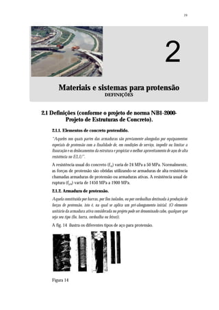 19
2
Materiais e sistemas para protensão
DEFINIÇÕES
2.1 Definições (conforme o projeto de norma NB1-2000-
Projeto de Estruturas de Concreto).
2.1.1. Elementos de concreto protendido.
“Aqueles nos quais partes das armaduras são previamente alongadas por equipamentos
especiais de protensão com a finalidade de, em condições de serviço, impedir ou limitar a
fissuração e os deslocamentos da estrutura e propiciar o melhor aproveitamento de aços de alta
resistência no ELU”.
A resistência usual do concreto (fck) varia de 24 MPa a 50 MPa. Normalmente,
as forças de protensão são obtidas utilizando-se armaduras de alta resistência
chamadas armaduras de protensão ou armaduras ativas. A resistência usual de
ruptura (fptk) varia de 1450 MPa a 1900 MPa.
2.1.2. Armadura de protensão.
Aquela constituída por barras, por fios isolados, ou por cordoalhas destinada à produção de
forças de protensão, isto é, na qual se aplica um pré-alongamento inicial. (O elemento
unitário da armadura ativa considerada no projeto pode ser denominado cabo, qualquer que
seja seu tipo (fio, barra, cordoalha ou feixe)).
A fig. 14 ilustra os diferentes tipos de aço para protensão.
Figura 14
 