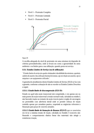 25
§ Nível 1 – Protensão Completa
§ Nível 2 – Protensão Limitada
§ Nível 3 – Protensão Parcial
Figura 20
A escolha adequada do nível de protensão em uma estrutura irá depender de
critérios preestabelecidos, onde se levará em conta a agressividade do meio
ambiente e ou limites para a sua utilização, quando posta em serviço.
2.2.1. Estados Limites de Serviço (ou de utilização):
“Estados limites de serviço são aqueles relacionados à durabilidade das estruturas, aparência,
conforto do usuário e boa utilização funcional da mesma, seja em relação aos usuários, seja às
máquinas e aos equipamentos utilizados”.
A garantia do atendimento destes Estados Limites de Serviço (ELS) se faz com
a garantia, conforme a situação de não se exceder os Estados Limites Descritos
a seguir;
2.2.1.1. Estado limite de descompressão (ELS-D):
Estado no qual toda seção transversal está comprimida, e em apenas um ou
mais pontos da seção transversal a tensão normal é nula, calculada no estádio I,
não havendo tração no restante da seção (exceto junto à região de ancoragem
no protendido com aderência inicial onde se permite esforço de tração
resistido apenas por armadura passiva, respeitada as exigências referentes à
fissuração para peças de concreto armado).
2.2.1.2. Estado limite de formação de fissuras (ELS-F): que se caracteriza
em ter-se a máxima tensão de tração, calculada no Estádio I (concreto não
fissurado e comportamento elástico linear dos materiais) não atingir a
resistência à tração.
 