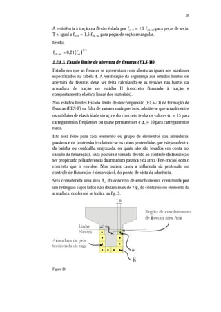 26
A resistência à tração na flexão é dada por fct, fl = 1,2 fctk, inf para peças de seção
T e, igual a fct, fl = 1,5 fctk, inf para peças de seção retangular.
Sendo;
( )
2/3
ctk,inf ckf 0,21 f=
2.2.1.3. Estado limite de abertura de fissuras (ELS-W).
Estado em que as fissuras se apresentam com aberturas iguais aos máximos
especificados na tabela 4. A verificação da segurança aos estados limites de
abertura de fissuras deve ser feita calculando-se as tensões nas barras da
armadura de tração no estádio II (concreto fissurado à tração e
comportamento elástico linear dos materiais).
Nos estados limites Estado limite de descompressão (ELS-D) de formação de
fissuras (ELS-F) na falta de valores mais precisos, admite-se que a razão entre
os módulos de elasticidade do aço e do concreto tenha os valores αe = 15 para
carregamentos freqüentes ou quase permanentes e αe = 10 para carregamentos
raros.
Isto será feito para cada elemento ou grupo de elementos das armaduras
passivos e de protensão (excluindo-se os cabos protendidos que estejam dentro
da bainha ou cordoalha engraxada, os quais não são levados em conta no
cálculo da fissuração). Esta postura é tomada devido ao controle da fissuração
ser propiciado pela aderência da armadura passiva e da ativa (Pré-tração) com o
concreto que o envolve. Nos outros casos a influência da protensão no
controle de fissuração é desprezível, do ponto de vista da aderência.
Será considerada uma área Acr do concreto de envolvimento, constituída por
um retângulo cujos lados não distam mais de 7 φi do contorno do elemento da
armadura, conforme se indica na fig. 5.
Figura 21
 
