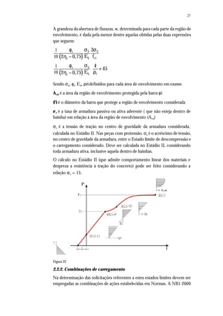 27
A grandeza da abertura de fissuras, w, determinada para cada parte da região de
envolvimento, é dada pela menor dentre aquelas obtidas pelas duas expressões
que seguem:
( )
( )
S Si
ctSi
Si
rSi
1
10
1
10
3
E f2 0,75
4
45
E2 0,75
 
  
 
φ σ σ
η −
φ σ
+
ρη −
Sendo σsi, φi, Esi, ρri definidos para cada área de envolvimento em exame.
Acri é a área da região de envolvimento protegida pela barra φi
φi é o diâmetro da barra que protege a região de envolvimento considerada
ρr é a taxa de armadura passiva ou ativa aderente ( que não esteja dentro de
bainha) em relação à área da região de envolvimento (Acri)
σs é a tensão de tração no centro de gravidade da armadura considerada,
calculada no Estádio II. Nas peças com protensão, σs é o acréscimo de tensão,
no centro de gravidade da armadura, entre o Estado limite de descompressão e
o carregamento considerado. Deve ser calculada no Estádio II, considerando
toda armadura ativa, inclusive aquela dentro de bainhas.
O cálculo no Estádio II (que admite comportamento linear dos materiais e
despreza a resistência à tração do concreto) pode ser feito considerando a
relação αe = 15.
Figura 22
2.2.2. Combinações de carregamento
Na determinação das solicitações referentes a estes estados limites devem ser
empregadas as combinações de ações estabelecidas em Normas. A NB1-2000
 