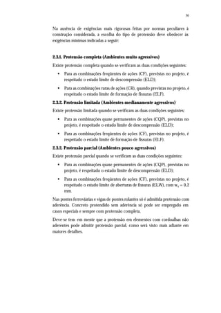 30
Na ausência de exigências mais rigorosas feitas por normas peculiares à
construção considerada, a escolha do tipo de protensão deve obedecer às
exigências mínimas indicadas a seguir:
2.3.1. Protensão completa (Ambientes muito agressivos)
Existe protensão completa quando se verificam as duas condições seguintes:
§ Para as combinações freqüentes de ações (CF), previstas no projeto, é
respeitado o estado limite de descompressão (ELD);
§ Para as combinações raras de ações (CR), quando previstas no projeto, é
respeitado o estado limite de formação de fissuras (ELF).
2.3.2. Protensão limitada (Ambientes medianamente agressivos)
Existe protensão limitada quando se verificam as duas condições seguintes:
§ Para as combinações quase permanentes de ações (CQP), previstas no
projeto, é respeitado o estado limite de descompressão (ELD);
§ Para as combinações freqüentes de ações (CF), previstas no projeto, é
respeitado o estado limite de formação de fissuras (ELF).
2.3.2. Protensão parcial (Ambientes pouco agressivos)
Existe protensão parcial quando se verificam as duas condições seguintes:
§ Para as combinações quase permanentes de ações (CQP), previstas no
projeto, é respeitado o estado limite de descompressão (ELD);
§ Para as combinações freqüentes de ações (CF), previstas no projeto, é
respeitado o estado limite de aberturas de fissuras (ELW), com wk = 0,2
mm.
Nas pontes ferroviárias e vigas de pontes rolantes só é admitida protensão com
aderência. Concreto protendido sem aderência só pode ser empregado em
casos especiais e sempre com protensão completa.
Deve-se tem em mente que a protensão em elementos com cordoalhas não
aderentes pode admitir protensão parcial, como será visto mais adiante em
maiores detalhes.
 