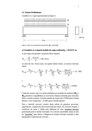 5
1.1. Noções Preliminares
Considere-se a viga esquematizada na figura 4.
Figura 4. Viga com carregamento permanente (g) e variável (q).
a) Considere-se a atuação isolada da carga acidental q = 22,2 kN/m.
A esta carga corresponde o momento fletor máximo
×
= = =
2
q,max
2
ql 22,2 6
M 100 kN.m
8 8
no meio do vão. Nesta seção, em regime elástico linear, as tensões extremas
valem:
−
− × 
= ⋅ = = = = = −  × 
− −
σ
3
q,max q,max q,max q,max
sup 3 2 2
sup
q,sup
M M M Mh 100 10
y . 12 MPa
bh bh 0,2 0,5I 2 W
12 6 6
e
3
q,max q,max q,max q,max
inf 3 2 2
inf
q,inf
M M M Mh 100 10
y . 12MPa
bh bh 0,2 0,5I 2 W
12 6 6
−
× 
= ⋅ = = = = =  × 
σ
Conforme mostra a fig. 3 os sinais atribuídos aos módulos de resistênciaWsup e
Winf permitem compatibilizar as convenções clássicas adotadas para momento
fletor e tensões normais. A tensão máxima de tração vale 12 MPa junto à borda
inferior e a de compressão, -12 MPa junto à borda superior.
Para o material concreto, tensões desta ordem de grandeza provocam,
seguramente, a ruptura da seção transversal por tração. No concreto armado, a
resistência da seção é obtida pela utilização de uma armadura aderente
posicionada junto à borda tracionada. No concreto protendido, lança-se mão
da “protensão” para alterar o diagrama de tensões normais tornando-o mais
apropriado à resistência do concreto.
 