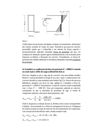 6
Figura 5
A idéia básica da protensão está ligada à redução (eventualmente, eliminação)
das tensões normais de tração na seção. Entende-se por peça de concreto
protendido aquela que é submetida a um sistema de forças especial e
permanentemente aplicadas chamadas forças de protensão tais que, em
condições de utilização, quando agirem simultaneamente com as demais ações
impeçam ou limitem a fissuração do concreto. Normalmente, as forças de
protensão são obtidas utilizando-se armaduras adequadas chamadas armaduras
de protensão.
b) Considere-se a aplicação da força de protensão P = 1200 kN centrada
na seção mais o efeito da carga acidental do item a).
Para isso, imagine-se que a viga seja de concreto com uma bainha metálica
flexível e vazia posicionada ao longo de seu eixo. Após o endurecimento do
concreto introduz-se uma armadura nesta bainha, fig.1.3a. Através de macacos
hidráulicos apoiados nas faces da viga, aplique-se à armadura a força de
protensão P = 1200 kN. Naturalmente, a seção de concreto estará comprimida
com a força P = -1200 kN. Esta pré-compressão aplicada ao concreto
corresponde ao que se denomina de protensão da viga. A tensão de
compressão uniforme, decorrente desta protensão, vale:
3
cpsup cpinf
c
P P 1200 10
12MPa
A bh 0,2 0,5
−
− ×
σ = σ = = = = −
×
Onde se desprezou a redução da área Ac devido ao furo (vazio correspondente
à bainha). Acrescentando-se o efeito do carregamento do item a), O diagrama
de tensões normais na seção do meio do vão será inteiramente de compressão,
com exceção da borda inferior onde a tensão normal é nula.
( )σ = σ +σ = − + − = −sup cpsup qsup 12 12 24 MPa
( )σ = σ + σ = − + =inf cpinf qinf 12 12 0
 