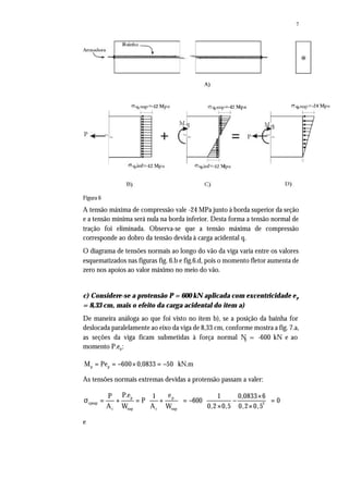 7
Figura 6
A tensão máxima de compressão vale -24 MPa junto à borda superior da seção
e a tensão mínima será nula na borda inferior. Desta forma a tensão normal de
tração foi eliminada. Observa-se que a tensão máxima de compressão
corresponde ao dobro da tensão devida à carga acidental q.
O diagrama de tensões normais ao longo do vão da viga varia entre os valores
esquematizados nas figuras fig. 6.b e fig.6.d, pois o momento fletor aumenta de
zero nos apoios ao valor máximo no meio do vão.
c) Considere-se a protensão P = 600 kN aplicada com excentricidade ep
= 8,33 cm, mais o efeito da carga acidental do item a)
De maneira análoga ao que foi visto no item b), se a posição da bainha for
deslocada paralelamente ao eixo da viga de 8,33 cm, conforme mostra a fig. 7.a,
as seções da viga ficam submetidas à força normal Np = -600 kN e ao
momento P.ep:
p pM Pe 600 0,0833 50 kN.m= = − × = −
As tensões normais extremas devidas a protensão passam a valer:
p p
cpsup 2
c sup c sup
P.e eP 1 1 0,0833 6
P 600 0
A W A W 0,2 0,5 0,2 0,5
  × 
σ = + = + = − − =     × ×  
e
 