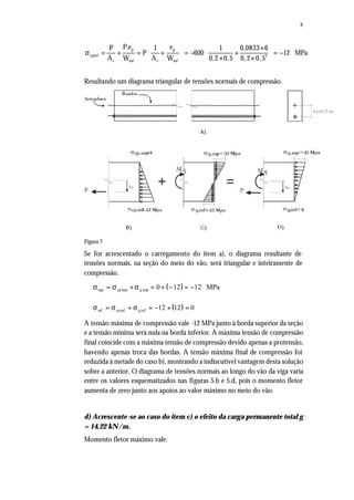 8
p p
cpinf 2
c inf c inf
P.e eP 1 1 0,0833 6
P 600 12 MPa
A W A W 0,2 0,5 0,2 0,5
  × 
σ = + = + = − + = −   × ×  
Resultando um diagrama triangular de tensões normais de compressão.
Figura 7
Se for acrescentado o carregamento do item a), o diagrama resultante de
tensões normais, na seção do meio do vão, será triangular e inteiramente de
compressão.
( )σ σ σsup sup sup= + = + − = −cp q MPa0 12 12
( )σ σ σinf inf inf= + = − + =cp q 12 12 0
A tensão máxima de compressão vale -12 MPa junto à borda superior da seção
e a tensão mínima será nula na borda inferior. A máxima tensão de compressão
final coincide com a máxima tensão de compressão devido apenas a protensão,
havendo apenas troca das bordas. A tensão máxima final de compressão foi
reduzida à metade do caso b), mostrando a indiscutível vantagem desta solução
sobre a anterior. O diagrama de tensões normais ao longo do vão da viga varia
entre os valores esquematizados nas figuras 5.b e 5.d, pois o momento fletor
aumenta de zero junto aos apoios ao valor máximo no meio do vão.
d) Acrescente-se ao caso do item c) o efeito da carga permanente total g
= 14,22 kN/m.
Momento fletor máximo vale:
 