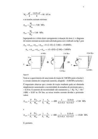 9
2 2
g
gl 14,22 6
M 64 kN.m
8 8
×
= = =
e as tensões normais extremas:
g
gsup
sup
M
7,68 MPa
W
σ = = −
g
ginf
inf
M
7,68 MPa
W
σ = =
Superpondo-se o efeito deste carregamento à situação do item c), o diagrama
de tensões normais na seção mais solicitada passa a ser o indicado na fig.7, pois
( ) ( )sup cpsup qsup gsup 0 12 7,68 19,68MPaσ = σ +σ +σ = + − + − = −
( ) ( )inf cpinf qinf ginf 12 12 7,68 7,68MPaσ = σ + σ + σ = − + + =
Figura 8
Nota-se o aparecimento de uma tensão de tração de 7,68 MPa junto à borda 2,
e a tensão máxima de compressão aumenta, atingindo - 19,68 MPa na borda 1.
É importante observar que a tensão de tração resultante pode ser eliminada
simplesmente aumentando a excentricidade da armadura de protensão para ep
= 0,19 m. O aumento de excentricidade vale exatamente eg = -Mg /Np = -64 /
(-600) = 0,107 m. De fato, as novas tensões normais devidas a protensão
valem:
p p
cpsup 2
c sup c sup
P.e eP 1 1 0,19 6
P 600 7,68 MPa
A W A W 0,2 0,5 0,2 0,5
  × 
σ = + = + = − − =     × ×  
e
p p
cpinf 2
c inf c inf
P.e eP 1 1 0,19 6
P 600 19,68 MPa
A W A W 0,2 0,5 0,2 0,5
  × 
σ = + = + = − + = −   × ×  
E, portanto,
 