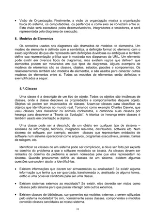 •   Visão de Organização: Finalmente, a visão de organização mostra a organização
    física do sistema, os computadores, os periféricos e como eles se conectam entre si.
    Esta visão será executada pelos desenvolvedores, integradores e testadores, e será
    representada pelo diagrama de execução.

8. Modelos de Elementos

    Os conceitos usados nos diagramas são chamados de modelos de elementos. Um
modelo de elemento é definido com a semântica, a definição formal do elemento com o
exato significado do que ele representa sem definições duvidosas ou ambíguas e também
define sua representação gráfica que é mostrada nos diagramas da UML. Um elemento
pode existir em diversos tipos de diagramas, mas existem regras que definem que
elementos podem ser mostrados em que tipos de diagramas. Alguns exemplos de
modelos de elementos são as classes, objetos, estados, pacotes e componentes. Os
relacionamentos também são modelos de elementos, e são usados para conectar outros
modelos de elementos entre si. Todos os modelos de elementos serão definidos e
exemplificados a seguir.


    8.1. Classes

   Uma classe é a descrição de um tipo de objeto. Todos os objetos são instâncias de
classes, onde a classe descreve as propriedades e comportamentos daquele objeto.
Objetos só podem ser instanciados de classes. Usam-se classes para classificar os
objetos que identificamos no mundo real. Tomando como exemplo Charles Darwin, que
usou classes para classificar os animais conhecidos, e combinou suas classes por
herança para descrever a “Teoria da Evolução”. A técnica de herança entre classes é
também usada em orientação a objetos.

    Uma classe pode ser a descrição de um objeto em qualquer tipo de sistema –
sistemas de informação, técnicos, integrados real-time, distribuídos, software etc. Num
sistema de software, por exemplo, existem classes que representam entidades de
software num sistema operacional como arquivos, programas executáveis, janelas, barras
de rolagem, etc.

    Identificar as classes de um sistema pode ser complicado, e deve ser feito por experts
no domínio do problema a que o software modelado se baseia. As classes devem ser
retiradas do domínio do problema e serem nomeadas pelo que elas representam no
sistema. Quando procuramos definir as classes de um sistema, existem algumas
questões que podem ajudar a identificá-las:

•   Existem informações que devem ser armazenadas ou analisadas? Se existir alguma
    informação que tenha que ser guardada, transformada ou analisada de alguma forma,
    então é uma possível candidata para ser uma classe.

•   Existem sistemas externos ao modelado? Se existir, eles deverão ser vistos como
    classes pelo sistema para que possa interagir com outros externos.

•   Existem classes de bibliotecas, componentes ou modelos externos a serem utilizados
    pelo sistema modelado? Se sim, normalmente essas classes, componentes e modelos
    conterão classes candidatas ao nosso sistema.

                                            10
 