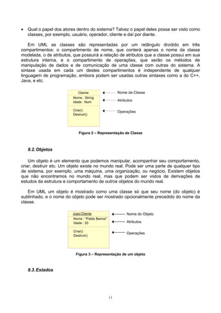 •   Qual o papel dos atores dentro do sistema? Talvez o papel deles possa ser visto como
    classes, por exemplo, usuário, operador, cliente e daí por diante.

    Em UML as classes são representadas por um retângulo dividido em três
compartimentos: o compartimento de nome, que conterá apenas o nome da classe
modelada, o de atributos, que possuirá a relação de atributos que a classe possui em sua
estrutura interna, e o compartimento de operações, que serão os métodos de
manipulação de dados e de comunicação de uma classe com outras do sistema. A
sintaxe usada em cada um destes compartimentos é independente de qualquer
linguagem de programação, embora podem ser usadas outras sintaxes como a do C++,
Java, e etc.

                             Cliente                   Nome da Classe
                          Nome : String
                          Idade : Num                  Atributos

                          Criar()                      Operações
                          Destruir()




                              Figura 2 – Representação de Classe



    8.2. Objetos

    Um objeto é um elemento que podemos manipular, acompanhar seu comportamento,
criar, destruir etc. Um objeto existe no mundo real. Pode ser uma parte de qualquer tipo
de sistema, por exemplo, uma máquina, uma organização, ou negócio. Existem objetos
que não encontramos no mundo real, mas que podem ser vistos de derivações de
estudos da estrutura e comportamento de outros objetos do mundo real.

   Em UML um objeto é mostrado como uma classe só que seu nome (do objeto) é
sublinhado, e o nome do objeto pode ser mostrado opcionalmente precedido do nome da
classe.

                         Joao:Cliente                       Nome do Objeto
                          Nome : "Pablo Barros"
                          Idade : 20                        Atributos

                          Criar()
                                                            Operações
                          Destruir()




                           Figura 3 – Representação de um objeto



    8.3. Estados




                                                  11
 