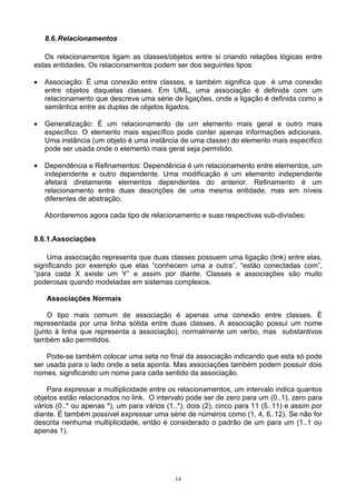 8.6. Relacionamentos

   Os relacionamentos ligam as classes/objetos entre si criando relações lógicas entre
estas entidades. Os relacionamentos podem ser dos seguintes tipos:

•   Associação: É uma conexão entre classes, e também significa que é uma conexão
    entre objetos daquelas classes. Em UML, uma associação é definida com um
    relacionamento que descreve uma série de ligações, onde a ligação é definida como a
    semântica entre as duplas de objetos ligados.

•   Generalização: É um relacionamento de um elemento mais geral e outro mais
    específico. O elemento mais específico pode conter apenas informações adicionais.
    Uma instância (um objeto é uma instância de uma classe) do elemento mais específico
    pode ser usada onde o elemento mais geral seja permitido.

•   Dependência e Refinamentos: Dependência é um relacionamento entre elementos, um
    independente e outro dependente. Uma modificação é um elemento independente
    afetará diretamente elementos dependentes do anterior. Refinamento é um
    relacionamento entre duas descrições de uma mesma entidade, mas em níveis
    diferentes de abstração.

    Abordaremos agora cada tipo de relacionamento e suas respectivas sub-divisões:


8.6.1.Associações

    Uma associação representa que duas classes possuem uma ligação (link) entre elas,
significando por exemplo que elas “conhecem uma a outra”, “estão conectadas com”,
“para cada X existe um Y” e assim por diante. Classes e associações são muito
poderosas quando modeladas em sistemas complexos.

    Associações Normais

    O tipo mais comum de associação é apenas uma conexão entre classes. É
representada por uma linha sólida entre duas classes. A associação possui um nome
(junto à linha que representa a associação), normalmente um verbo, mas substantivos
também são permitidos.

    Pode-se também colocar uma seta no final da associação indicando que esta só pode
ser usada para o lado onde a seta aponta. Mas associações também podem possuir dois
nomes, significando um nome para cada sentido da associação.

    Para expressar a multiplicidade entre os relacionamentos, um intervalo indica quantos
objetos estão relacionados no link. O intervalo pode ser de zero para um (0..1), zero para
vários (0..* ou apenas *), um para vários (1..*), dois (2), cinco para 11 (5..11) e assim por
diante. É também possível expressar uma série de números como (1, 4, 6..12). Se não for
descrita nenhuma multiplicidade, então é considerado o padrão de um para um (1..1 ou
apenas 1).




                                             14
 