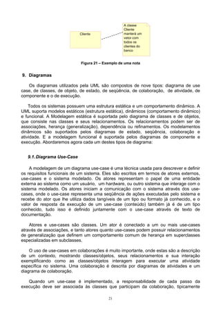 A classe
                                                   Cliente
                            Cliente                manterá um
                                                   vetor com
                                                   todos os
                                                   clientes do
                                                   banco


                             Figura 21 – Exemplo de uma nota


9. Diagramas

   Os diagramas utilizados pela UML são compostos de nove tipos: diagrama de use
case, de classes, de objeto, de estado, de seqüência, de colaboração, de atividade, de
componente e o de execução.

    Todos os sistemas possuem uma estrutura estática e um comportamento dinâmico. A
UML suporta modelos estáticos (estrutura estática), dinâmicos (comportamento dinâmico)
e funcional. A Modelagem estática é suportada pelo diagrama de classes e de objetos,
que consiste nas classes e seus relacionamentos. Os relacionamentos podem ser de
associações, herança (generalização), dependência ou refinamentos. Os modelamentos
dinâmicos são suportados pelos diagramas de estado, seqüência, colaboração e
atividade. E a modelagem funcional é suportada pelos diagramas de componente e
execução. Abordaremos agora cada um destes tipos de diagrama:


   9.1. Diagrama Use-Case

    A modelagem de um diagrama use-case é uma técnica usada para descrever e definir
os requisitos funcionais de um sistema. Eles são escritos em termos de atores externos,
use-cases e o sistema modelado. Os atores representam o papel de uma entidade
externa ao sistema como um usuário, um hardware, ou outro sistema que interage com o
sistema modelado. Os atores iniciam a comunicação com o sistema através dos use-
cases, onde o use-case representa uma seqüência de ações executadas pelo sistema e
recebe do ator que lhe utiliza dados tangíveis de um tipo ou formato já conhecido, e o
valor de resposta da execução de um use-case (conteúdo) também já é de um tipo
conhecido, tudo isso é definido juntamente com o use-case através de texto de
documentação.

    Atores e use-cases são classes. Um ator é conectado a um ou mais use-cases
através de associações, e tanto atores quanto use-cases podem possuir relacionamentos
de generalização que definem um comportamento comum de herança em superclasses
especializadas em subclasses.

    O uso de use-cases em colaborações é muito importante, onde estas são a descrição
de um contexto, mostrando classes/objetos, seus relacionamentos e sua interação
exemplificando como as classes/objetos interagem para executar uma atividade
específica no sistema. Uma colaboração é descrita por diagramas de atividades e um
diagrama de colaboração.

   Quando um use-case é implementado, a responsabilidade de cada passo da
execução deve ser associada às classes que participam da colaboração, tipicamente

                                           21
 