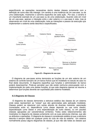 especificando as operações necessárias dentro destas classes juntamente com a
definição de como elas irão interagir. Um cenário é uma instância de um use-case, ou de
uma colaboração, mostrando o caminho específico de cada ação. Por isso, o cenário é
um importante exemplo de um use-case ou de uma colaboração. Quando visto em nível
de um use-case, apenas a interação entre o ator externo e o use-case é vista, mas já
observando em nível de uma colaboração, toda as interações e passos da execução que
implementam o sistema serão descritos e especificados.




                        Abrir              Cadastrar Cliente      Remover ou
                    Conta corrente                               Atualizar Cliente
                                                                                       Cadastra
                                                                                      Dependente
           Fechar
        Conta corrente


                                                                                 Cadastrar Operação
                                                                                     (Histórico)
                                                Administração do
                                                     Banco
       Abrir Poupança




                                                                              Remover ou Atualizar
                                                                              Operação (Histórico)
                  Fechar
                 Poupança        Cadastrar Agência        Remover ou Atualizar
                                                               Agência

                                     Figura 22 – Diagrama de use-case


    O diagrama de use-cases acima demonstra as funções de um ator externo de um
sistema de controle bancário de um banco fictício que foi modelado no estudo de caso no
final deste documento. O diagrama especifica que funções o administrador do banco
poderá desempenhar. Pode-se perceber que não existe nenhuma preocupação com a
implementação de cada uma destas funções, já que este diagrama apenas se resume a
determinar que funções deverão ser suportadas pelo sistema modelado.


   9.2. Diagrama de Classes

    O diagrama de classes demonstra a estrutura estática das classes de um sistema
onde estas representam as “coisas" que são gerenciadas pela aplicação modelada.
Classes podem se relacionar com outras através de diversas maneiras: associação
(conectadas entre si), dependência (uma classe depende ou usa outra classe),
especialização (uma classe é uma especialização de outra classe), ou em pacotes
(classes agrupadas por características similares). Todos estes relacionamentos são
mostrados no diagrama de classes juntamente com as suas estruturas internas, que são
os atributos e operações. O diagrama de classes é considerado estático já que a estrutura
descrita é sempre válida em qualquer ponto do ciclo de vida do sistema. Um sistema
normalmente possui alguns diagramas de classes, já que não são todas as classes que


                                                     22
 