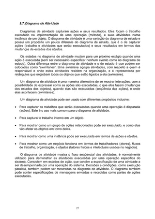9.7. Diagrama de Atividade

    Diagramas de atividade capturam ações e seus resultados. Eles focam o trabalho
executado na implementação de uma operação (método), e suas atividades numa
instância de um objeto. O diagrama de atividade é uma variação do diagrama de estado e
possui um propósito um pouco diferente do diagrama de estado, que é o de capturar
ações (trabalho e atividades que serão executados) e seus resultados em termos das
mudanças de estados dos objetos.

    Os estados no diagrama de atividade mudam para um próximo estágio quando uma
ação é executada (sem ser necessário especificar nenhum evento como no diagrama de
estado). Outra diferença entre o diagrama de atividade e o de estado é que podem ser
colocadas como “swimlanes”. Uma swimlane agrupa atividades, com respeito a quem é
responsável e onde estas atividades residem na organização, e é representada por
retângulos que englobam todos os objetos que estão ligados a ela (swimlane).

    Um diagrama de atividade é uma maneira alternativa de se mostrar interações, com a
possibilidade de expressar como as ações são executadas, o que elas fazem (mudanças
dos estados dos objetos), quando elas são executadas (seqüência das ações), e onde
elas acontecem (swimlanes).

    Um diagrama de atividade pode ser usado com diferentes propósitos inclusive:

•   Para capturar os trabalhos que serão executados quando uma operação é disparada
    (ações). Este é o uso mais comum para o diagrama de atividade.

•   Para capturar o trabalho interno em um objeto.

•   Para mostrar como um grupo de ações relacionadas pode ser executado, e como elas
    vão afetar os objetos em torno delas.

•   Para mostrar como uma instância pode ser executada em termos de ações e objetos.

•   Para mostrar como um negócio funciona em termos de trabalhadores (atores), fluxos
    de trabalho, organização, e objetos (fatores físicos e intelectuais usados no negócio).

      O diagrama de atividade mostra o fluxo seqüencial das atividades, é normalmente
utilizado para demonstrar as atividades executadas por uma operação específica do
sistema. Consistem em estados de ação, que contém a especificação de uma atividade a
ser desempenhada por uma operação do sistema. Decisões e condições, como execução
paralela, também podem ser mostradas na diagrama de atividade. O diagrama também
pode conter especificações de mensagens enviadas e recebidas como partes de ações
executadas.




                                            27
 