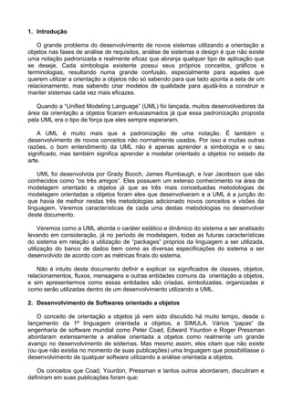 1. Introdução

    O grande problema do desenvolvimento de novos sistemas utilizando a orientação a
objetos nas fases de análise de requisitos, análise de sistemas e design é que não existe
uma notação padronizada e realmente eficaz que abranja qualquer tipo de aplicação que
se deseje. Cada simbologia existente possui seus próprios conceitos, gráficos e
terminologias, resultando numa grande confusão, especialmente para aqueles que
querem utilizar a orientação a objetos não só sabendo para que lado aponta a seta de um
relacionamento, mas sabendo criar modelos de qualidade para ajudá-los a construir e
manter sistemas cada vez mais eficazes.

   Quando a “Unified Modeling Language” (UML) foi lançada, muitos desenvolvedores da
área da orientação a objetos ficaram entusiasmados já que essa padronização proposta
pela UML era o tipo de força que eles sempre esperaram.

    A UML é muito mais que a padronização de uma notação. É também o
desenvolvimento de novos conceitos não normalmente usados. Por isso e muitas outras
razões, o bom entendimento da UML não é apenas aprender a simbologia e o seu
significado, mas também significa aprender a modelar orientado a objetos no estado da
arte.

    UML foi desenvolvida por Grady Booch, James Rumbaugh, e Ivar Jacobson que são
conhecidos como “os três amigos”. Eles possuem um extenso conhecimento na área de
modelagem orientado a objetos já que as três mais conceituadas metodologias de
modelagem orientadas a objetos foram eles que desenvolveram e a UML é a junção do
que havia de melhor nestas três metodologias adicionado novos conceitos e visões da
linguagem. Veremos características de cada uma destas metodologias no desenvolver
deste documento.

     Veremos como a UML aborda o caráter estático e dinâmico do sistema a ser analisado
levando em consideração, já no período de modelagem, todas as futuras características
do sistema em relação a utilização de “packages” próprios da linguagem a ser utilizada,
utilização do banco de dados bem como as diversas especificações do sistema a ser
desenvolvido de acordo com as métricas finais do sistema.

    Não é intuito deste documento definir e explicar os significados de classes, objetos,
relacionamentos, fluxos, mensagens e outras entidades comuns da orientação a objetos,
e sim apresentarmos como essas entidades são criadas, simbolizadas, organizadas e
como serão utilizadas dentro de um desenvolvimento utilizando a UML.

2. Desenvolvimento de Softwares orientado a objetos

   O conceito de orientação a objetos já vem sido discutido há muito tempo, desde o
lançamento da 1ª linguagem orientada a objetos, a SIMULA. Vários “papas“ da
engenharia de software mundial como Peter Coad, Edward Yourdon e Roger Pressman
abordaram extensamente a análise orientada a objetos como realmente um grande
avanço no desenvolvimento de sistemas. Mas mesmo assim, eles citam que não existe
(ou que não existia no momento de suas publicações) uma linguagem que possibilitasse o
desenvolvimento de qualquer software utilizando a análise orientada a objetos.

   Os conceitos que Coad, Yourdon, Pressman e tantos outros abordaram, discutiram e
definiram em suas publicações foram que:
 