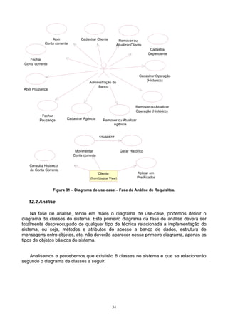 Abrir            Cadastrar Cliente            Remover ou
             Conta corrente                                   Atualizar Cliente
                                                                                   Cadastra
                                                                                  Dependente
    Fechar
 Conta corrente


                                                                             Cadastrar Operação
                                                                                 (Histórico)
                                        Administração do
                                             Banco
Abrir Poupança




                                                                           Remover ou Atualizar
                                                                           Operação (Histórico)
           Fechar
          Poupança        Cadastrar Agência       Remover ou Atualizar
                                                       Agência


                                               <<uses>>



                               Movimentar                       Gerar Histórico
                              Conta corrente


    Consulta Historico
    de Conta Corrente
                                               Cliente                      Aplicar em
                                        (from Logical View)                 Pre Fixados


                  Figura 31 – Diagrama de use-case – Fase de Análise de Requisitos.


   12.2.Análise

    Na fase de análise, tendo em mãos o diagrama de use-case, podemos definir o
diagrama de classes do sistema. Este primeiro diagrama da fase de análise deverá ser
totalmente despreocupado de qualquer tipo de técnica relacionada a implementação do
sistema, ou seja, métodos e atributos de acesso a banco de dados, estrutura de
mensagens entre objetos, etc. não deverão aparecer nesse primeiro diagrama, apenas os
tipos de objetos básicos do sistema.


   Analisamos e percebemos que existirão 8 classes no sistema e que se relacionarão
segundo o diagrama de classes a seguir.




                                                         34
 