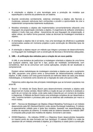 •   A orientação a objetos é uma tecnologia para a produção de modelos que
    especifiquem o domínio do problema de um sistema.

•   Quando construídos corretamente, sistemas orientados a objetos são flexíveis a
    mudanças, possuem estruturas bem conhecidas e provêm a oportunidade de criar e
    implementar componentes totalmente reutilizáveis.

•   Modelos orientados a objetos são implementados convenientemente utilizando uma
    linguagem de programação orientada a objetos. A engenharia de software orientada a
    objetos é muito mais que utilizar mecanismos de sua linguagem de programação, é
    saber utilizar, da melhor forma possível, todas as técnicas da modelagem orientada a
    objetos..

•   A orientação a objetos não é só teoria, mas uma tecnologia de eficiência e qualidade
    comprovadas usadas em inúmeros projetos e para construção de diferentes tipos de
    sistemas.

•   A orientação a objetos requer um método que integre o processo de desenvolvimento
    e a linguagem de modelagem com a construção de técnicas e ferramentas adequadas.

3. UML – A unificação dos métodos para a criação de um novo padrão

   A UML é uma tentativa de padronizar a modelagem orientada a objetos de uma forma
que qualquer sistema, seja qual for o tipo, possa ser modelado corretamente, com
consistência, fácil de se comunicar com outras aplicações, simples de ser atualizado e
compreensível.

   Existem várias metodologias de modelagem orientada a objetos que até o surgimento
da UML causavam uma guerra entre a comunidade de desenvolvedores orientado a
objetos. A UML acabou com esta guerra trazendo as melhores idéias de cada uma destas
metodologias, e mostrando como deveria ser a migração de cada uma para a UML.

   Falaremos sobre algumas das principais metodologias que se tornaram populares nos
anos 90:

•   Booch – O método de Grady Booch para desenvolvimento orientado a objetos está
    disponível em muitas versões. Booch definiu a noção de que um sistema é analisado a
    partir de um número de visões, onde cada visão é descrita por um número de modelos
    e diagramas. O Método de Booch trazia uma simbologia complexa de ser desenhada a
    mão, continha também o processo pelo qual os sistemas são analisados por macro e
    micro visões.

•   OMT – Técnica de Modelagem de Objetos (Object Modelling Technique) é um método
    desenvolvido pela GE (General Electric) onde James Rumbaugh trabalhava. O método
    é especialmente voltado para o teste dos modelos, baseado nas especificações da
    análise de requisitos do sistema. O modelo total do sistema baseado no método OMT
    é composto pela junção dos modelos de objetos, funcional e use-cases.

•   OOSE/Objectory – Os métodos OOSE e o Objectory foram desenvolvidos baseados
    no mesmo ponto de vista formado por Ivar Jacobson. O método OOSE é a visão de
    Jacobson de um método orientado a objetos, já o Objectory é usado para a construção

                                           4
 