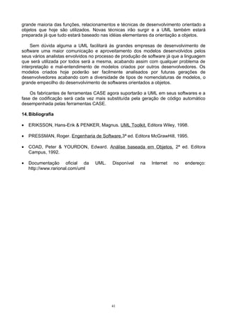 grande maioria das funções, relacionamentos e técnicas de desenvolvimento orientado a
objetos que hoje são utilizados. Novas técnicas irão surgir e a UML também estará
preparada já que tudo estará baseado nas idéias elementares da orientação a objetos.

    Sem dúvida alguma a UML facilitará às grandes empresas de desenvolvimento de
software uma maior comunicação e aproveitamento dos modelos desenvolvidos pelos
seus vários analistas envolvidos no processo de produção de software já que a linguagem
que será utilizada por todos será a mesma, acabando assim com qualquer problema de
interpretação e mal-entendimento de modelos criados por outros desenvolvedores. Os
modelos criados hoje poderão ser facilmente analisados por futuras gerações de
desenvolvedores acabando com a diversidade de tipos de nomenclaturas de modelos, o
grande empecilho do desenvolvimento de softwares orientados a objetos.

    Os fabricantes de ferramentas CASE agora suportarão a UML em seus softwares e a
fase de codificação será cada vez mais substituída pela geração de código automático
desempenhada pelas ferramentas CASE.

14. Bibliografia

•   ERIKSSON, Hans-Erik & PENKER, Magnus. UML Toolkit. Editora Wiley, 1998.

•   PRESSMAN, Roger. Engenharia de Software.3ª ed. Editora McGrawHill, 1995.

•   COAD, Peter & YOURDON, Edward. Análise baseada em Objetos. 2ª ed. Editora
    Campus, 1992.

•   Documentação oficial da       UML.    Disponível    na   Internet   no   endereço:
    http://www.rarional.com/uml




                                          41
 