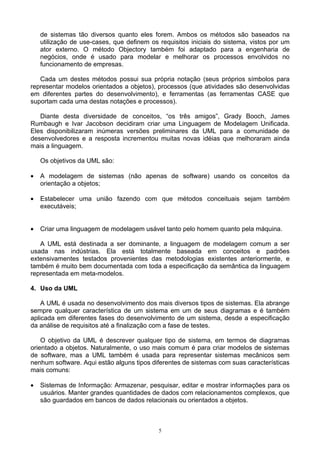 de sistemas tão diversos quanto eles forem. Ambos os métodos são baseados na
    utilização de use-cases, que definem os requisitos iniciais do sistema, vistos por um
    ator externo. O método Objectory também foi adaptado para a engenharia de
    negócios, onde é usado para modelar e melhorar os processos envolvidos no
    funcionamento de empresas.

   Cada um destes métodos possui sua própria notação (seus próprios símbolos para
representar modelos orientados a objetos), processos (que atividades são desenvolvidas
em diferentes partes do desenvolvimento), e ferramentas (as ferramentas CASE que
suportam cada uma destas notações e processos).

   Diante desta diversidade de conceitos, “os três amigos”, Grady Booch, James
Rumbaugh e Ivar Jacobson decidiram criar uma Linguagem de Modelagem Unificada.
Eles disponibilizaram inúmeras versões preliminares da UML para a comunidade de
desenvolvedores e a resposta incrementou muitas novas idéias que melhoraram ainda
mais a linguagem.

    Os objetivos da UML são:

•   A modelagem de sistemas (não apenas de software) usando os conceitos da
    orientação a objetos;

•   Estabelecer uma união fazendo com que métodos conceituais sejam também
    executáveis;


•   Criar uma linguagem de modelagem usável tanto pelo homem quanto pela máquina.

   A UML está destinada a ser dominante, a linguagem de modelagem comum a ser
usada nas indústrias. Ela está totalmente baseada em conceitos e padrões
extensivamentes testados provenientes das metodologias existentes anteriormente, e
também é muito bem documentada com toda a especificação da semântica da linguagem
representada em meta-modelos.

4. Uso da UML

    A UML é usada no desenvolvimento dos mais diversos tipos de sistemas. Ela abrange
sempre qualquer característica de um sistema em um de seus diagramas e é também
aplicada em diferentes fases do desenvolvimento de um sistema, desde a especificação
da análise de requisitos até a finalização com a fase de testes.

    O objetivo da UML é descrever qualquer tipo de sistema, em termos de diagramas
orientado a objetos. Naturalmente, o uso mais comum é para criar modelos de sistemas
de software, mas a UML também é usada para representar sistemas mecânicos sem
nenhum software. Aqui estão alguns tipos diferentes de sistemas com suas características
mais comuns:

•   Sistemas de Informação: Armazenar, pesquisar, editar e mostrar informações para os
    usuários. Manter grandes quantidades de dados com relacionamentos complexos, que
    são guardados em bancos de dados relacionais ou orientados a objetos.



                                            5
 