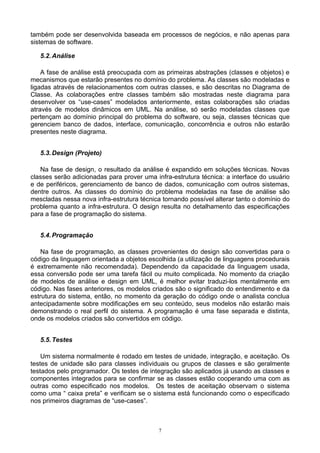 também pode ser desenvolvida baseada em processos de negócios, e não apenas para
sistemas de software.

   5.2. Análise

    A fase de análise está preocupada com as primeiras abstrações (classes e objetos) e
mecanismos que estarão presentes no domínio do problema. As classes são modeladas e
ligadas através de relacionamentos com outras classes, e são descritas no Diagrama de
Classe. As colaborações entre classes também são mostradas neste diagrama para
desenvolver os “use-cases” modelados anteriormente, estas colaborações são criadas
através de modelos dinâmicos em UML. Na análise, só serão modeladas classes que
pertençam ao domínio principal do problema do software, ou seja, classes técnicas que
gerenciem banco de dados, interface, comunicação, concorrência e outros não estarão
presentes neste diagrama.


   5.3. Design (Projeto)

   Na fase de design, o resultado da análise é expandido em soluções técnicas. Novas
classes serão adicionadas para prover uma infra-estrutura técnica: a interface do usuário
e de periféricos, gerenciamento de banco de dados, comunicação com outros sistemas,
dentre outros. As classes do domínio do problema modeladas na fase de análise são
mescladas nessa nova infra-estrutura técnica tornando possível alterar tanto o domínio do
problema quanto a infra-estrutura. O design resulta no detalhamento das especificações
para a fase de programação do sistema.


   5.4. Programação

    Na fase de programação, as classes provenientes do design são convertidas para o
código da linguagem orientada a objetos escolhida (a utilização de linguagens procedurais
é extremamente não recomendada). Dependendo da capacidade da linguagem usada,
essa conversão pode ser uma tarefa fácil ou muito complicada. No momento da criação
de modelos de análise e design em UML, é melhor evitar traduzi-los mentalmente em
código. Nas fases anteriores, os modelos criados são o significado do entendimento e da
estrutura do sistema, então, no momento da geração do código onde o analista conclua
antecipadamente sobre modificações em seu conteúdo, seus modelos não estarão mais
demonstrando o real perfil do sistema. A programação é uma fase separada e distinta,
onde os modelos criados são convertidos em código.


   5.5. Testes

    Um sistema normalmente é rodado em testes de unidade, integração, e aceitação. Os
testes de unidade são para classes individuais ou grupos de classes e são geralmente
testados pelo programador. Os testes de integração são aplicados já usando as classes e
componentes integrados para se confirmar se as classes estão cooperando uma com as
outras como especificado nos modelos. Os testes de aceitação observam o sistema
como uma “ caixa preta” e verificam se o sistema está funcionando como o especificado
nos primeiros diagramas de “use-cases”.



                                            7
 