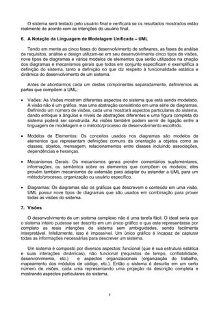 O sistema será testado pelo usuário final e verificará se os resultados mostrados estão
realmente de acordo com as intenções do usuário final.

6. A Notação da Linguagem de Modelagem Unificada – UML

   Tendo em mente as cinco fases do desenvolvimento de softwares, as fases de análise
de requisitos, análise e design utilizam-se em seu desenvolvimento cinco tipos de visões,
nove tipos de diagramas e vários modelos de elementos que serão utilizados na criação
dos diagramas e mecanismos gerais que todos em conjunto especificam e exemplifica a
definição do sistema, tanto a definição no que diz respeito à funcionalidade estática e
dinâmica do desenvolvimento de um sistema.

   Antes de abordarmos cada um destes componentes separadamente, definiremos as
partes que compõem a UML:

•   Visões: As Visões mostram diferentes aspectos do sistema que está sendo modelado.
    A visão não é um gráfico, mas uma abstração consistindo em uma série de diagramas.
    Definindo um número de visões, cada uma mostrará aspectos particulares do sistema,
    dando enfoque a ângulos e níveis de abstrações diferentes e uma figura completa do
    sistema poderá ser construída. As visões também podem servir de ligação entre a
    linguagem de modelagem e o método/processo de desenvolvimento escolhido.

•   Modelos de Elementos: Os conceitos usados nos diagramas são modelos de
    elementos que representam definições comuns da orientação a objetos como as
    classes, objetos, mensagem, relacionamentos entre classes incluindo associações,
    dependências e heranças.

•   Mecanismos Gerais: Os mecanismos gerais provêm comentários suplementares,
    informações, ou semântica sobre os elementos que compõem os modelos; eles
    provêm também mecanismos de extensão para adaptar ou estender a UML para um
    método/processo, organização ou usuário específico.

•   Diagramas: Os diagramas são os gráficos que descrevem o conteúdo em uma visão.
    UML possui nove tipos de diagramas que são usados em combinação para prover
    todas as visões do sistema.

7. Visões

    O desenvolvimento de um sistema complexo não é uma tarefa fácil. O ideal seria que
o sistema inteiro pudesse ser descrito em um único gráfico e que este representasse por
completo as reais intenções do sistema sem ambiguidades, sendo facilmente
interpretável. Infelizmente, isso é impossível. Um único gráfico é incapaz de capturar
todas as informações necessárias para descrever um sistema.

   Um sistema é composto por diversos aspectos: funcional (que é sua estrutura estática
e suas interações dinâmicas), não funcional (requisitos de tempo, confiabilidade,
desenvolvimento, etc.)     e aspectos organizacionais (organização do trabalho,
mapeamento dos módulos de código, etc.). Então o sistema é descrito em um certo
número de visões, cada uma representando uma projeção da descrição completa e
mostrando aspectos particulares do sistema.



                                            8
 