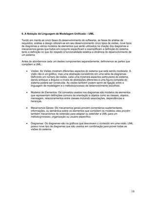 6. A Notação da Linguagem de Modelagem Unificada – UML

Tendo em mente as cinco fases do desenvolvimento de softwares, as fases de análise de
requisitos, análise e design utilizam-se em seu desenvolvimento cinco tipos de visões, nove tipos
de diagramas e vários modelos de elementos que serão utilizados na criação dos diagramas e
mecanismos gerais que todos em conjunto especificam e exemplificam a definição do sistema,
tanto a definição no que diz respeito à funcionalidade estática e dinâmica do desenvolvimento de
um sistema.

Antes de abordarmos cada um destes componentes separadamente, definiremos as partes que
compõem a UML:

    •   Visões: As Visões mostram diferentes aspectos do sistema que está sendo modelado. A
        visão não é um gráfico, mas uma abstração consistindo em uma série de diagramas.
        Definindo um número de visões, cada uma mostrará aspectos particulares do sistema,
        dando enfoque a ângulos e níveis de abstrações diferentes e uma figura completa do
        sistema poderá ser construída. As visões também podem servir de ligação entre a
        linguagem de modelagem e o método/processo de desenvolvimento escolhido.

    •   Modelos de Elementos: Os conceitos usados nos diagramas são modelos de elementos
        que representam definições comuns da orientação a objetos como as classes, objetos,
        mensagem, relacionamentos entre classes incluindo associações, dependências e
        heranças.

    •   Mecanismos Gerais: Os mecanismos gerais provém comentários suplementares,
        informações, ou semântica sobre os elementos que compõem os modelos; eles provém
        também mecanismos de extensão para adaptar ou estender a UML para um
        método/processo, organização ou usuário específico.

    •   Diagramas: Os diagramas são os gráficos que descrevem o conteúdo em uma visão. UML
        possui nove tipo de diagramas que são usados em combinação para prover todas as
        visões do sistema.




                                                                                                10
 