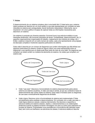 7. Visões

O desenvolvimento de um sistema complexo não é uma tarefa fácil. O ideal seria que o sistema
inteiro pudesse ser descrito em um único gráfico e que este representasse por completo as reais
intenções do sistema sem ambiguidades, sendo facilmente interpretável. Infelizmente, isso é
impossível. Um único gráfico é incapaz de capturar todas as informações necessárias para
descrever um sistema.

Um sistema é composto por diversos aspectos: funcional (que é sua estrutura estática e suas
interações dinâmicas), não funcional (requisitos de tempo, confiabilidade, desenvolvimento, etc.) e
aspectos organizacionais (organização do trabalho, mapeamento dos módulos de código, etc.).
Então o sistema é descrito em um certo número de visões, cada uma representando uma projeção
da descrição completa e mostrando aspectos particulares do sistema.

Cada visão é descrita por um número de diagramas que contém informações que dão ênfase aos
aspectos particulares do sistema. Existe em alguns casos uma certa sobreposição entre os
diagramas o que significa que um deste pode fazer parte de mais de uma visão. Os diagramas que
compõem as visões contém os modelos de elementos do sistema. As visões que compõem um
sistema são:




    •   Visão "use-case": Descreve a funcionalidade do sistema desempenhada pelos atores
        externos do sistema (usuários). A visão use-case é central, já que seu conteúdo é base do
        desenvolvimento das outras visões do sistema. Essa visão é montada sobre os diagramas
        de use-case e eventualmente diagramas de atividade.

    •   Visão Lógica: Descreve como a funcionalidade do sistema será implementada. É feita
        principalmente pelos analistas e desenvolvedores. Em contraste com a visão use-case, a
        visão lógica observa e estuda o sistema internamente. Ela descreve e especifica a
        estrutura estática do sistema (classes, objetos, e relacionamentos) e as colaborações
        dinâmicas quando os objetos enviarem mensagens uns para os outros para realizarem as
        funções do sistema. Propriedades como persistência e concorrência são definidas nesta
        fase, bem como as interfaces e as estruturas de classes. A estrutura estática é descrita



                                                                                                  11
 
