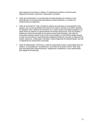 pelos diagramas de classes e objetos. O modelamento dinâmico é descrito pelos
    diagramas de estado, sequencia, colaboração e atividade.

•   Visão de Componentes: É uma descrição da implementação dos módulos e suas
    dependências. É principalmente executado por desenvolvedores, e consiste nos
    componentes dos diagramas.

•   Visão de concorrência: Trata a divisão do sistema em processos e processadores. Este
    aspecto, que é uma propriedade não funcional do sistema, permite uma melhor utilização
    do ambiente onde o sistema se encontrará, se o mesmo possui execuções paralelas, e se
    existe dentro do sistema um gerenciamento de eventos assíncronos. Uma vez dividido o
    sistema em linhas de execução de processos concorrentes (threads), esta visão de
    concorrência deverá mostrar como se dá a comunicação e a concorrência destas threads.
    A visão de concorrência é suportada pelos diagramas dinâmicos, que são os diagramas de
    estado, sequencia, colaboração e atividade, e pelos diagramas de implementação, que são
    os diagramas de componente e execução.

•   Visão de Organização: Finalmente, a visão de organização mostra a organização física do
    sistema, os computadores, os periféricos e como eles se conectam entre si. Esta visão
    será executada pelos desenvolvedores, integradores e testadores, e será representada
    pelo diagrama de execução.




                                                                                         12
 
