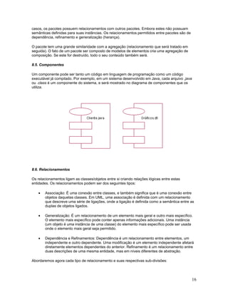 casos, os pacotes possuem relacionamentos com outros pacotes. Embora estes não possuam
semânticas definidas para suas instâncias. Os relacionamentos permitidos entre pacotes são de
dependência, refinamento e generalização (herança).

O pacote tem uma grande similaridade com a agregação (relacionamento que será tratado em
seguida). O fato de um pacote ser composto de modelos de elementos cria uma agregação de
composição. Se este for destruído, todo o seu conteúdo também será.

8.5. Componentes

Um componente pode ser tanto um código em linguagem de programação como um código
executável já compilado. Por exemplo, em um sistema desenvolvido em Java, cada arquivo .java
ou .class é um componente do sistema, e será mostrado no diagrama de componentes que os
utiliza.




8.6. Relacionamentos

Os relacionamentos ligam as classes/objetos entre si criando relações lógicas entre estas
entidades. Os relacionamentos podem ser dos seguintes tipos:

    •   Associação: É uma conexão entre classes, e também significa que é uma conexão entre
        objetos daquelas classes. Em UML, uma associação é definida com um relacionamento
        que descreve uma série de ligações, onde a ligação é definida como a semântica entre as
        duplas de objetos ligados.

    •   Generalização: É um relacionamento de um elemento mais geral e outro mais específico.
        O elemento mais específico pode conter apenas informações adicionais. Uma instância
        (um objeto é uma instância de uma classe) do elemento mais específico pode ser usada
        onde o elemento mais geral seja permitido.

    •   Dependência e Refinamentos: Dependência é um relacionamento entre elementos, um
        independente e outro dependente. Uma modificação é um elemento independente afetará
        diretamente elementos dependentes do anterior. Refinamento é um relacionamento entre
        duas descrições de uma mesma entidade, mas em níveis diferentes de abstração.

Abordaremos agora cada tipo de relacionamento e suas respectivas sub-divisões:




                                                                                                16
 