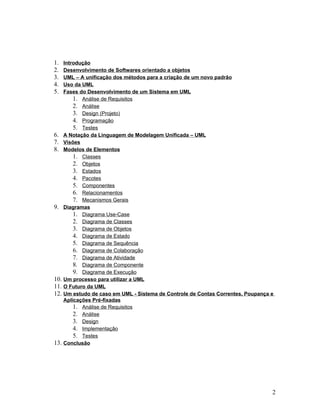 1.    Introdução
2.    Desenvolvimento de Softwares orientado a objetos
3.    UML – A unificação dos métodos para a criação de um novo padrão
4.    Uso da UML
5.    Fases do Desenvolvimento de um Sistema em UML
          1. Análise de Requisitos
          2. Análise
          3. Design (Projeto)
          4. Programação
          5. Testes
6.    A Notação da Linguagem de Modelagem Unificada – UML
7.    Visões
8.    Modelos de Elementos
          1. Classes
          2. Objetos
          3. Estados
          4. Pacotes
          5. Componentes
          6. Relacionamentos
          7. Mecanismos Gerais
9.    Diagramas
          1. Diagrama Use-Case
          2. Diagrama de Classes
          3. Diagrama de Objetos
          4. Diagrama de Estado
          5. Diagrama de Sequência
          6. Diagrama de Colaboração
          7. Diagrama de Atividade
          8. Diagrama de Componente
          9. Diagrama de Execução
10.   Um processo para utilizar a UML
11.   O Futuro da UML
12.   Um estudo de caso em UML - Sistema de Controle de Contas Correntes, Poupança e
      Aplicações Pré-fixadas
          1. Análise de Requisitos
          2. Análise
          3. Design
          4. Implementação
          5. Testes
13.   Conclusão




                                                                                   2
 