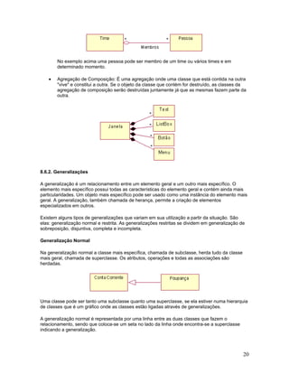 No exemplo acima uma pessoa pode ser membro de um time ou vários times e em
        determinado momento.

    •   Agregação de Composição: É uma agregação onde uma classe que está contida na outra
        "vive" e constitui a outra. Se o objeto da classe que contém for destruído, as classes da
        agregação de composição serão destruídas juntamente já que as mesmas fazem parte da
        outra.




8.6.2. Generalizações

A generalização é um relacionamento entre um elemento geral e um outro mais específico. O
elemento mais específico possui todas as características do elemento geral e contém ainda mais
particularidades. Um objeto mais específico pode ser usado como uma instância do elemento mais
geral. A generalização, também chamada de herança, permite a criação de elementos
especializados em outros.

Existem alguns tipos de generalizações que variam em sua utilização a partir da situação. São
elas: generalização normal e restrita. As generalizações restritas se dividem em generalização de
sobreposição, disjuntiva, completa e incompleta.

Generalização Normal

Na generalização normal a classe mais específica, chamada de subclasse, herda tudo da classe
mais geral, chamada de superclasse. Os atributos, operações e todas as associações são
herdadas.




Uma classe pode ser tanto uma subclasse quanto uma superclasse, se ela estiver numa hierarquia
de classes que é um gráfico onde as classes estão ligadas através de generalizações.

A generalização normal é representada por uma linha entre as duas classes que fazem o
relacionamento, sendo que coloca-se um seta no lado da linha onde encontra-se a superclasse
indicando a generalização.




                                                                                                20
 