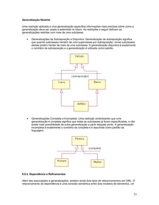 Generalização Restrita

Uma restrição aplicada a uma generalização especifica informações mais precisas sobre como a
generalização deve ser usada e estendida no futuro. As restrições a seguir definem as
generalizações restritas com mais de uma subclasse:

   •   Generalizações de Sobreposição e Disjuntiva: Generalização de sobreposição significa
       que quando subclasses herdam de uma superclasse por sobreposição, novas subclasses
       destas podem herdar de mais de uma subclasse. A generalização disjuntiva é exatamente
       o contrário da sobreposição e a generalização é utilizada como padrão.




   •   Generalizações Completa e Incompleta: Uma restrição simbolizando que uma
       generalização é completa significa que todas as subclasses já foram especificadas, e não
       existe mais possibilidade de outra generalização a partir daquele ponto. A generalização
       incompleta é exatamente o contrário da completa e é assumida como padrão da
       linguagem.




8.6.3. Dependência e Refinamentos

Além das associações e generalizações, existem ainda dois tipos de relacionamentos em UML. O
relacionamento de dependência é uma conexão semântica entre dois modelos de elementos, um



                                                                                               21
 