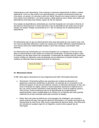 independente e outro dependente. Uma mudança no elemento independente irá afetar o modelo
dependente. Como no caso anterior com generalizações, os modelos de elementos podem ser
uma classe, um pacote, um use-case e assim por diante. Quando uma classe recebe um objeto de
outra classe como parâmetro, uma classe acessa o objeto global da outra. Nesse caso existe uma
dependência entre estas duas classes, apesar de não ser explícita.

Uma relação de dependência é simbolizada por uma linha tracejada com uma seta no final de um
dos lados do relacionamento. E sobre essa linha o tipo de dependência que existe entre as duas
classes. As classes "Amigas" provenientes do C++ são um exemplo de um relacionamento de
dependência.




Os refinamentos são um tipo de relacionamento entre duas descrições de uma mesma coisa, mas
em níveis de abstração diferentes e podem ser usados para modelar diferentes implementações de
uma mesma coisa (uma implementação simples e outra mais complexa, mas também mais
eficiente).

Os refinamentos são simbolizados por uma linha tracejada com um triângulo no final de um dos
lados do relacionamento e são usados em modelos de coordenação. Em grandes projetos, todos
os modelos que são feitos devem ser coordenados. Coordenação de modelos pode ser usada para
mostrar modelos em diferentes níveis de abstração que se relacionam e mostram também como
modelos em diferentes fases de desenvolvimento se relacionam.




8.7. Mecanismos Gerais

A UML utiliza alguns mecanismos em seus diagramas para tratar informações adicionais.

   •   Ornamentos: Ornamentos gráficos são anexados aos modelos de elementos em
       diagramas e adicionam semânticas ao elemento. Um exemplo de um ornamento é o da
       técnica de separar um tipo de uma instância. Quando um elemento representa um tipo, seu
       nome é mostrado em negrito. Quando o mesmo elemento representa a instância de um
       tipo, seu nome é escrito sublinhado e pode significar tanto o nome da instância quanto o
       nome do tipo. Outros ornamentos são os de especificação de multiplicidade de
       relacionamentos, onde a multiplicidade é um número ou um intervalo que indica quantas
       instâncias de um tipo conectado pode estar envolvido na relação.

   •   Notas: Nem tudo pode ser definido em uma linguagem de modelagem, sem importar o
       quanto extensa ela seja. Para permitir adicionar informações a um modelo não poderia ser
       representado de outra forma, UML provê a capacidade de adicionar Notas. Uma Nota pode
       ser colocada em qualquer lugar em um diagrama, e pode conter qualquer tipo de
       informação.




                                                                                             22
 
