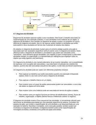 9.7. Diagrama de Atividade

Diagramas de atividade capturam ações e seus resultados. Eles focam o trabalho executado na
implementação de uma operação (método), e suas atividades numa instância de um objeto. O
diagrama de atividade é uma variação do diagrama de estado e possui um propósito um pouco
diferente do diagrama de estado, que é o de capturar ações (trabalho e atividades que serão
executados) e seus resultados em termos das mudanças de estados dos objetos.

Os estados no diagrama de atividade mudam para um próximo estágio quando uma ação é
executada (sem ser necessário especificar nenhum evento como no diagrama de estado). Outra
diferença entre o diagrama de atividade e o de estado é que podem ser colocadas como
"swimlanes". Uma swimlane agrupa atividades, com respeito a quem é responsável e onde estas
atividades residem na organização, e é representada por retângulos que englobam todos os
objetos que estão ligados a ela (swimlane).

Um diagrama de atividade é uma maneira alternativa de se mostrar interações, com a possibilidade
de expressar como as ações são executadas, o que elas fazem (mudanças dos estados dos
objetos), quando elas são executadas (sequência das ações), e onde elas acontecem (swimlanes).

Um diagrama de atividade pode ser usado com diferentes propósitos inclusive:

   •   Para capturar os trabalhos que serão executados quando uma operação é disparada
       (ações). Este é o uso mais comum para o diagrama de atividade.

   •   Para capturar o trabalho interno em um objeto.

   •   Para mostrar como um grupo de ações relacionadas podem ser executadas, e como elas
       vão afetar os objetos em torno delas.

   •   Para mostrar como uma instância pode ser executada em termos de ações e objetos.

   •   Para mostrar como um negócio funciona em termos de trabalhadores (atores), fluxos de
       trabalho, organização, e objetos (fatores físicos e intelectuais usados no negócio).

O diagrama de atividade mostra o fluxo sequencial das atividades, é normalmente utilizado para
demonstrar as atividades executadas por uma operação específica do sistema. Consistem em
estados de ação, que contém a especificação de uma atividade a ser desempenhada por uma
operação do sistema. Decisões e condições, como execução paralela, também podem ser
mostrados na diagrama de atividade. O diagrama também pode conter especificações de
mensagens enviadas e recebidas como partes de ações executadas.




                                                                                                 28
 