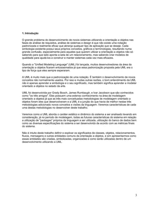 1. Introdução

O grande problema do desenvolvimento de novos sistemas utilizando a orientação a objetos nas
fases de análise de requisitos, análise de sistemas e design é que não existe uma notação
padronizada e realmente eficaz que abranja qualquer tipo de aplicação que se deseje. Cada
simbologia existente possui seus próprios conceitos, gráficos e terminologias, resultando numa
grande confusão, especialmente para aqueles que querem utilizar a orientação a objetos não só
sabendo para que lado aponta a seta de um relacionamento, mas sabendo criar modelos de
qualidade para ajudá-los a construir e manter sistemas cada vez mais eficazes.

Quando a "Unified Modeling Language" (UML) foi lançada, muitos desenvolvedores da área da
orientação a objetos ficaram entusiasmados já que essa padronização proposta pela UML era o
tipo de força que eles sempre esperaram.

A UML é muito mais que a padronização de uma notação. É também o desenvolvimento de novos
conceitos não normalmente usados. Por isso e muitas outras razões, o bom entendimento da UML
não é apenas aprender a simbologia e o seu significado, mas também significa aprender a modelar
orientado a objetos no estado da arte.

UML foi desenvolvida por Grady Booch, James Rumbaugh, e Ivar Jacobson que são conhecidos
como "os três amigos". Eles possuem uma extenso conhecimento na área de modelagem
orientado a objetos já que as três mais conceituadas metodologias de modelagem orientado a
objetos foram eles que desenvolveram e a UML é a junção do que havia de melhor nestas três
metodologias adicionado novos conceitos e visões da linguagem. Veremos características de cada
uma destas metodologias no desenvolver deste trabalho.

Veremos como a UML aborda o caráter estático e dinâmico do sistema a ser analisado levando em
consideração, já no período de modelagem, todas as futuras características do sistema em relação
a utilização de "packages" próprios da linguagem a ser utilizada, utilização do banco de dados bem
como as diversas especificações do sistema a ser desenvolvido de acordo com as métricas finais
do sistema.

Não é intuito deste trabalho definir e explicar os significados de classes, objetos, relacionamentos,
fluxos, mensagens e outras entidades comuns da orientação a objetos, e sim apresentarmos como
essas entidades são criadas, simbolizadas, organizadas e como serão utilizadas dentro de um
desenvolvimento utilizando a UML.




                                                                                                    3
 