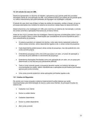 12. Um estudo de caso em UML

Diante do apresentado no decorrer do trabalho, aplicaremos aqui grande parte dos conceitos
abordados diante de uma aplicação da UML num problema fictício que poderá ser de grande ajuda
no melhor entendimento das potencialidades da linguagem de modelagem unificada.

O estudo de caso dará mais ênfase na fases de análise de requisitos, análise e design, já que as
principais abstrações dos modelos do sistema se encontram nestas fases do desenvolvimento.

Desenvolveremos uma modelagem em UML para criarmos um sistema de manutenção e controle
de contas correntes e aplicações financeiras de um banco fictício.

Antes de dar início à primeira fase da modelagem, faremos algumas considerações sobre o que o
sistema se propõe a fazer e outras observações que consideramos de suma importância para o
bom entendimento do problema.

    •   O sistema suportará um cadastro de clientes, onde cada cliente cadastrado poderá ter
        várias contas correntes, vários dependentes ligados a ele, e várias contas de poupança.

    •   Cada dependente poderá possuir várias contas de poupança, mas não poderão ter uma
        conta corrente própria.

    •   Entendemos poupança como uma conta que possui um valor, um prazo de aplicação a
        uma taxa de juros (definida no vencimento da poupança).

    •   Entendemos Aplicações Pré-fixadas como uma aplicação de um valor, em um prazo pré-
        determinado a uma taxa de juros previamente definida.

    •   Tanto a conta corrente quanto a poupança deverão manter um histórico de todas as
        movimentações de crédito, débito, transferências e aplicações de pré-fixados (pré-fixados
        apenas para conta corrente).

    •   Uma conta corrente poderá ter várias aplicações pré-fixadas ligadas a ela.

12.1. Análise de Requisitos

De acordo com nossa proposta o sistema implementará funções básicas que serão
desempenhadas pela Administração do banco e pelos seus clientes. As principais funções do
sistema são:

    •   Cadastrar novo cliente

    •   Excluir ou editar cliente

    •   Cadastrar dependente

    •   Excluir ou editar dependente

    •   Abrir conta corrente




                                                                                                  35
 
