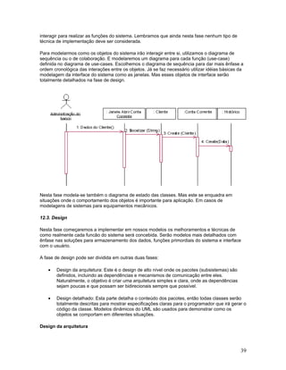 interagir para realizar as funções do sistema. Lembramos que ainda nesta fase nenhum tipo de
técnica de implementação deve ser considerada.

Para modelarmos como os objetos do sistema irão interagir entre si, utilizamos o diagrama de
sequência ou o de colaboração. E modelaremos um diagrama para cada função (use-case)
definida no diagrama de use-cases. Escolhemos o diagrama de sequência para dar mais ênfase a
ordem cronológica das interações entre os objetos. Já se faz necessário utilizar idéias básicas da
modelagem da interface do sistema como as janelas. Mas esses objetos de interface serão
totalmente detalhados na fase de design.




Nesta fase modela-se também o diagrama de estado das classes. Mas este se enquadra em
situações onde o comportamento dos objetos é importante para aplicação. Em casos de
modelagens de sistemas para equipamentos mecânicos.

12.3. Design

Nesta fase começaremos a implementar em nossos modelos os melhoramentos e técnicas de
como realmente cada funcão do sistema será concebida. Serão modelos mais detalhados com
ênfase nas soluções para armazenamento dos dados, funções primordiais do sistema e interface
com o usuário.

A fase de design pode ser dividida em outras duas fases:

    •   Design da arquitetura: Este é o design de alto nível onde os pacotes (subsistemas) são
        definidos, incluindo as dependências e mecanismos de comunicação entre eles.
        Naturalmente, o objetivo é criar uma arquitetura simples e clara, onde as dependências
        sejam poucas e que possam ser bidirecionais sempre que possível.

    •   Design detalhado: Esta parte detalha o conteúdo dos pacotes, então todas classes serão
        totalmente descritas para mostrar especificações claras para o programador que irá gerar o
        código da classe. Modelos dinâmicos do UML são usados para demonstrar como os
        objetos se comportam em diferentes situações.

Design da arquitetura




                                                                                                 39
 