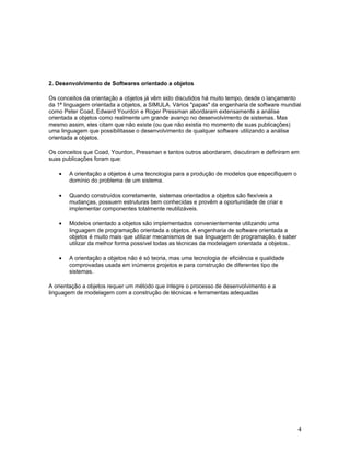 2. Desenvolvimento de Softwares orientado a objetos

Os conceitos da orientação a objetos já vêm sido discutidos há muito tempo, desde o lançamento
da 1ª linguagem orientada a objetos, a SIMULA. Vários "papas" da engenharia de software mundial
como Peter Coad, Edward Yourdon e Roger Pressman abordaram extensamente a análise
orientada a objetos como realmente um grande avanço no desenvolvimento de sistemas. Mas
mesmo assim, eles citam que não existe (ou que não existia no momento de suas publicações)
uma linguagem que possibilitasse o desenvolvimento de qualquer software utilizando a análise
orientada a objetos.

Os conceitos que Coad, Yourdon, Pressman e tantos outros abordaram, discutiram e definiram em
suas publicações foram que:

   •   A orientação a objetos é uma tecnologia para a produção de modelos que especifiquem o
       domínio do problema de um sistema.

   •   Quando construídos corretamente, sistemas orientados a objetos são flexíveis a
       mudanças, possuem estruturas bem conhecidas e provêm a oportunidade de criar e
       implementar componentes totalmente reutilizáveis.

   •   Modelos orientado a objetos são implementados convenientemente utilizando uma
       linguagem de programação orientada a objetos. A engenharia de software orientada a
       objetos é muito mais que utilizar mecanismos de sua linguagem de programação, é saber
       utilizar da melhor forma possível todas as técnicas da modelagem orientada a objetos..

   •   A orientação a objetos não é só teoria, mas uma tecnologia de eficiência e qualidade
       comprovadas usada em inúmeros projetos e para construção de diferentes tipo de
       sistemas.

A orientação a objetos requer um método que integre o processo de desenvolvimento e a
linguagem de modelagem com a construção de técnicas e ferramentas adequadas




                                                                                                4
 