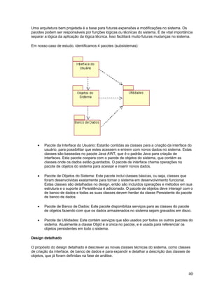 Uma arquitetura bem projetada é a base para futuras expansões e modificações no sistema. Os
pacotes podem ser responsáveis por funções lógicas ou técnicas do sistema. É de vital importância
separar a lógica da aplicação da lógica técnica. Isso facilitará muito futuras mudanças no sistema.

Em nosso caso de estudo, identificamos 4 pacotes (subsistemas):




    •   Pacote da Interface do Usuário: Estarão contidas as classes para a criação da interface do
        usuário, para possibilitar que estes acessem e entrem com novos dados no sistema. Estas
        classes são baseadas no pacote Java AWT, que é o padrão Java para criação de
        interfaces. Este pacote coopera com o pacote de objetos do sistema, que contém as
        classes onde os dados estão guardados. O pacote de interface chama operações no
        pacote de objetos do sistema para acessar e inserir novos dados.

    •   Pacote de Objetos do Sistema: Este pacote inclui classes básicas, ou seja, classes que
        foram desenvolvidas exatamente para tornar o sistema em desenvolvimento funcional.
        Estas classes são detalhadas no design, então são incluídos operações e métodos em sua
        estrutura e o suporte à Persistência é adicionado. O pacote de objetos deve interagir com o
        de banco de dados e todas as suas classes devem herdar da classe Persistente do pacote
        de banco de dados

    •   Pacote de Banco de Dados: Este pacote disponibiliza serviços para as classes do pacote
        de objetos fazendo com que os dados armazenados no sistema sejam gravados em disco.

    •   Pacote de Utilidades: Este contém serviços que são usados por todos os outros pacotes do
        sistema. Atualmente a classe ObjId é a única no pacote, e é usada para referenciar os
        objetos persistentes em todo o sistema.

Design detalhado

O propósito do design detalhado é descrever as novas classes técnicas do sistema, como classes
de criação da interface, de banco de dados e para expandir e detalhar a descrição das classes de
objetos, que já foram definidas na fase de análise.




                                                                                                40
 