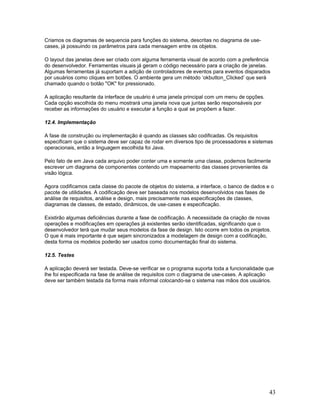 Criamos os diagramas de sequencia para funções do sistema, descritas no diagrama de use-
cases, já possuindo os parâmetros para cada mensagem entre os objetos.

O layout das janelas deve ser criado com alguma ferramenta visual de acordo com a preferência
do desenvolvedor. Ferramentas visuais já geram o código necessário para a criação de janelas.
Algumas ferramentas já suportam a adição de controladores de eventos para eventos disparados
por usuários como cliques em botões. O ambiente gera um método ‘okbutton_Clicked’ que será
chamado quando o botão "OK" for pressionado.

A aplicação resultante da interface de usuário é uma janela principal com um menu de opções.
Cada opção escolhida do menu mostrará uma janela nova que juntas serão responsáveis por
receber as informações do usuário e executar a função a qual se propõem a fazer.

12.4. Implementação

A fase de construção ou implementação é quando as classes são codificadas. Os requisitos
especificam que o sistema deve ser capaz de rodar em diversos tipo de processadores e sistemas
operacionais, então a linguagem escolhida foi Java.

Pelo fato de em Java cada arquivo poder conter uma e somente uma classe, podemos facilmente
escrever um diagrama de componentes contendo um mapeamento das classes provenientes da
visão lógica.

Agora codificamos cada classe do pacote de objetos do sistema, a interface, o banco de dados e o
pacote de utilidades. A codificação deve ser baseada nos modelos desenvolvidos nas fases de
análise de requisitos, análise e design, mais precisamente nas especificações de classes,
diagramas de classes, de estado, dinâmicos, de use-cases e especificação.

Existirão algumas deficiências durante a fase de codificação. A necessidade da criação de novas
operações e modificações em operações já existentes serão identificadas, significando que o
desenvolvedor terá que mudar seus modelos da fase de design. Isto ocorre em todos os projetos.
O que é mais importante é que sejam sincronizados a modelagem de design com a codificação,
desta forma os modelos poderão ser usados como documentação final do sistema.

12.5. Testes

A aplicação deverá ser testada. Deve-se verificar se o programa suporta toda a funcionalidade que
lhe foi especificada na fase de análise de requisitos com o diagrama de use-cases. A aplicação
deve ser também testada da forma mais informal colocando-se o sistema nas mãos dos usuários.




                                                                                               43
 