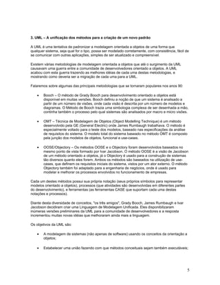 3. UML – A unificação dos métodos para a criação de um novo padrão

A UML é uma tentativa de padronizar a modelagem orientada a objetos de uma forma que
qualquer sistema, seja qual for o tipo, possa ser modelado corretamente, com consistência, fácil de
se comunicar com outras aplicações, simples de ser atualizado e compreensível.

Existem várias metodologias de modelagem orientada a objetos que até o surgimento da UML
causavam uma guerra entre a comunidade de desenvolvedores orientado a objetos. A UML
acabou com esta guerra trazendo as melhores idéias de cada uma destas metodologias, e
mostrando como deveria ser a migração de cada uma para a UML.

Falaremos sobre algumas das principais metodologias que se tornaram populares nos anos 90:

    •   Booch – O método de Grady Booch para desenvolvimento orientado a objetos está
        disponível em muitas versões. Booch definiu a noção de que um sistema é analisado a
        partir de um número de visões, onde cada visão é descrita por um número de modelos e
        diagramas. O Método de Booch trazia uma simbologia complexa de ser desenhada a mão,
        continha também o processo pelo qual sistemas são analisados por macro e micro visões.

    •   OMT – Técnica de Modelagem de Objetos (Object Modelling Technique) é um método
        desenvolvido pela GE (General Electric) onde James Rumbaugh trabalhava. O método é
        especialmente voltado para o teste dos modelos, baseado nas especificações da análise
        de requisitos do sistema. O modelo total do sistema baseado no método OMT é composto
        pela junção dos modelos de objetos, funcional e use-cases.

    •   OOSE/Objectory – Os métodos OOSE e o Objectory foram desenvolvidos baseados no
        mesmo ponto de vista formado por Ivar Jacobson. O método OOSE é a visão de Jacobson
        de um método orientado a objetos, já o Objectory é usado para a construção de sistemas
        tão diversos quanto eles forem. Ambos os métodos são baseados na utilização de use-
        cases, que definem os requisitos iniciais do sistema, vistos por um ator externo. O método
        Objectory também foi adaptado para a engenharia de negócios, onde é usado para
        modelar e melhorar os processos envolvidos no funcionamento de empresas.

Cada um destes métodos possui sua própria notação (seus próprios símbolos para representar
modelos orientado a objetos), processos (que atividades são desenvolvidas em diferentes partes
do desenvolvimento), e ferramentas (as ferramentas CASE que suportam cada uma destas
notações e processos).

Diante desta diversidade de conceitos, "os três amigos", Grady Booch, James Rumbaugh e Ivar
Jacobson decidiram criar uma Linguagem de Modelagem Unificada. Eles disponibilizaram
inúmeras versões preliminares da UML para a comunidade de desenvolvedores e a resposta
incrementou muitas novas idéias que melhoraram ainda mais a linguagem.

Os objetivos da UML são:

    •   A modelagem de sistemas (não apenas de software) usando os conceitos da orientação a
        objetos;

    •   Estabelecer uma união fazendo com que métodos conceituais sejam também executáveis;




                                                                                                  5
 