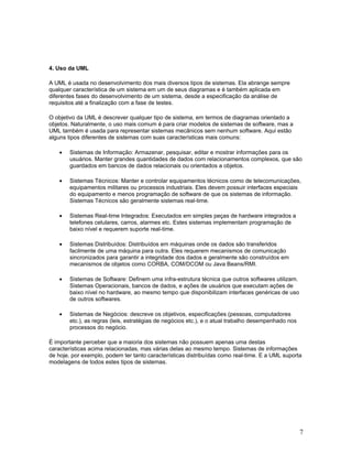 4. Uso da UML

A UML é usada no desenvolvimento dos mais diversos tipos de sistemas. Ela abrange sempre
qualquer característica de um sistema em um de seus diagramas e é também aplicada em
diferentes fases do desenvolvimento de um sistema, desde a especificação da análise de
requisitos até a finalização com a fase de testes.

O objetivo da UML é descrever qualquer tipo de sistema, em termos de diagramas orientado a
objetos. Naturalmente, o uso mais comum é para criar modelos de sistemas de software, mas a
UML também é usada para representar sistemas mecânicos sem nenhum software. Aqui estão
alguns tipos diferentes de sistemas com suas características mais comuns:

    •   Sistemas de Informação: Armazenar, pesquisar, editar e mostrar informações para os
        usuários. Manter grandes quantidades de dados com relacionamentos complexos, que são
        guardados em bancos de dados relacionais ou orientados a objetos.

    •   Sistemas Técnicos: Manter e controlar equipamentos técnicos como de telecomunicações,
        equipamentos militares ou processos industriais. Eles devem possuir interfaces especiais
        do equipamento e menos programação de software de que os sistemas de informação.
        Sistemas Técnicos são geralmente sistemas real-time.

    •   Sistemas Real-time Integrados: Executados em simples peças de hardware integrados a
        telefones celulares, carros, alarmes etc. Estes sistemas implementam programação de
        baixo nível e requerem suporte real-time.

    •   Sistemas Distribuídos: Distribuídos em máquinas onde os dados são transferidos
        facilmente de uma máquina para outra. Eles requerem mecanismos de comunicação
        sincronizados para garantir a integridade dos dados e geralmente são construídos em
        mecanismos de objetos como CORBA, COM/DCOM ou Java Beans/RMI.

    •   Sistemas de Software: Definem uma infra-estrutura técnica que outros softwares utilizam.
        Sistemas Operacionais, bancos de dados, e ações de usuários que executam ações de
        baixo nível no hardware, ao mesmo tempo que disponibilizam interfaces genéricas de uso
        de outros softwares.

    •   Sistemas de Negócios: descreve os objetivos, especificações (pessoas, computadores
        etc.), as regras (leis, estratégias de negócios etc.), e o atual trabalho desempenhado nos
        processos do negócio.

É importante perceber que a maioria dos sistemas não possuem apenas uma destas
características acima relacionadas, mas várias delas ao mesmo tempo. Sistemas de informações
de hoje, por exemplo, podem ter tanto características distribuídas como real-time. E a UML suporta
modelagens de todos estes tipos de sistemas.




                                                                                                     7
 