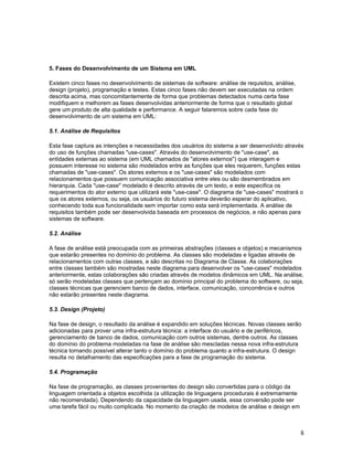 5. Fases do Desenvolvimento de um Sistema em UML

Existem cinco fases no desenvolvimento de sistemas de software: análise de requisitos, análise,
design (projeto), programação e testes. Estas cinco fases não devem ser executadas na ordem
descrita acima, mas concomitantemente de forma que problemas detectados numa certa fase
modifiquem e melhorem as fases desenvolvidas anteriormente de forma que o resultado global
gere um produto de alta qualidade e performance. A seguir falaremos sobre cada fase do
desenvolvimento de um sistema em UML:

5.1. Análise de Requisitos

Esta fase captura as intenções e necessidades dos usuários do sistema a ser desenvolvido através
do uso de funções chamadas "use-cases". Através do desenvolvimento de "use-case", as
entidades externas ao sistema (em UML chamados de "atores externos") que interagem e
possuem interesse no sistema são modelados entre as funções que eles requerem, funções estas
chamadas de "use-cases". Os atores externos e os "use-cases" são modelados com
relacionamentos que possuem comunicação associativa entre eles ou são desmembrados em
hierarquia. Cada "use-case" modelado é descrito através de um texto, e este especifica os
requerimentos do ator externo que utilizará este "use-case". O diagrama de "use-cases" mostrará o
que os atores externos, ou seja, os usuários do futuro sistema deverão esperar do aplicativo,
conhecendo toda sua funcionalidade sem importar como esta será implementada. A análise de
requisitos também pode ser desenvolvida baseada em processos de negócios, e não apenas para
sistemas de software.

5.2. Análise

A fase de análise está preocupada com as primeiras abstrações (classes e objetos) e mecanismos
que estarão presentes no domínio do problema. As classes são modeladas e ligadas através de
relacionamentos com outras classes, e são descritas no Diagrama de Classe. As colaborações
entre classes também são mostradas neste diagrama para desenvolver os "use-cases" modelados
anteriormente, estas colaborações são criadas através de modelos dinâmicos em UML. Na análise,
só serão modeladas classes que pertençam ao domínio principal do problema do software, ou seja,
classes técnicas que gerenciem banco de dados, interface, comunicação, concorrência e outros
não estarão presentes neste diagrama.

5.3. Design (Projeto)

Na fase de design, o resultado da análise é expandido em soluções técnicas. Novas classes serão
adicionadas para prover uma infra-estrutura técnica: a interface do usuário e de periféricos,
gerenciamento de banco de dados, comunicação com outros sistemas, dentre outros. As classes
do domínio do problema modeladas na fase de análise são mescladas nessa nova infra-estrutura
técnica tornando possível alterar tanto o domínio do problema quanto a infra-estrutura. O design
resulta no detalhamento das especificações para a fase de programação do sistema.

5.4. Programação

Na fase de programação, as classes provenientes do design são convertidas para o código da
linguagem orientada a objetos escolhida (a utilização de linguagens procedurais é extremamente
não recomendada). Dependendo da capacidade da linguagem usada, essa conversão pode ser
uma tarefa fácil ou muito complicada. No momento da criação de modelos de análise e design em



                                                                                                  8
 