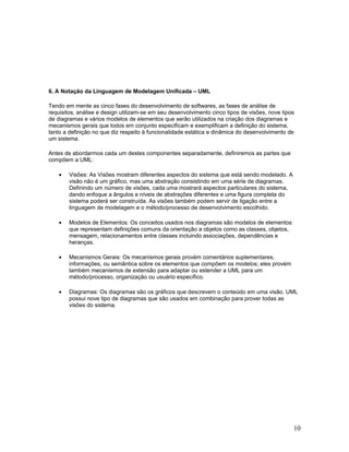 6. A Notação da Linguagem de Modelagem Unificada – UML

Tendo em mente as cinco fases do desenvolvimento de softwares, as fases de análise de
requisitos, análise e design utilizam-se em seu desenvolvimento cinco tipos de visões, nove tipos
de diagramas e vários modelos de elementos que serão utilizados na criação dos diagramas e
mecanismos gerais que todos em conjunto especificam e exemplificam a definição do sistema,
tanto a definição no que diz respeito à funcionalidade estática e dinâmica do desenvolvimento de
um sistema.

Antes de abordarmos cada um destes componentes separadamente, definiremos as partes que
compõem a UML:

    •   Visões: As Visões mostram diferentes aspectos do sistema que está sendo modelado. A
        visão não é um gráfico, mas uma abstração consistindo em uma série de diagramas.
        Definindo um número de visões, cada uma mostrará aspectos particulares do sistema,
        dando enfoque a ângulos e níveis de abstrações diferentes e uma figura completa do
        sistema poderá ser construída. As visões também podem servir de ligação entre a
        linguagem de modelagem e o método/processo de desenvolvimento escolhido.

    •   Modelos de Elementos: Os conceitos usados nos diagramas são modelos de elementos
        que representam definições comuns da orientação a objetos como as classes, objetos,
        mensagem, relacionamentos entre classes incluindo associações, dependências e
        heranças.

    •   Mecanismos Gerais: Os mecanismos gerais provém comentários suplementares,
        informações, ou semântica sobre os elementos que compõem os modelos; eles provém
        também mecanismos de extensão para adaptar ou estender a UML para um
        método/processo, organização ou usuário específico.

    •   Diagramas: Os diagramas são os gráficos que descrevem o conteúdo em uma visão. UML
        possui nove tipo de diagramas que são usados em combinação para prover todas as
        visões do sistema.




                                                                                                10
 