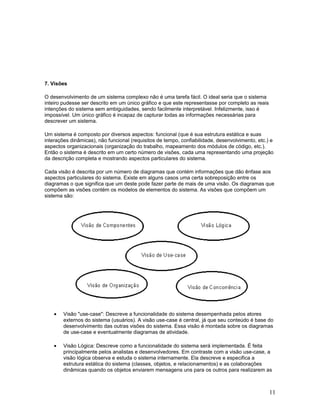 7. Visões

O desenvolvimento de um sistema complexo não é uma tarefa fácil. O ideal seria que o sistema
inteiro pudesse ser descrito em um único gráfico e que este representasse por completo as reais
intenções do sistema sem ambiguidades, sendo facilmente interpretável. Infelizmente, isso é
impossível. Um único gráfico é incapaz de capturar todas as informações necessárias para
descrever um sistema.

Um sistema é composto por diversos aspectos: funcional (que é sua estrutura estática e suas
interações dinâmicas), não funcional (requisitos de tempo, confiabilidade, desenvolvimento, etc.) e
aspectos organizacionais (organização do trabalho, mapeamento dos módulos de código, etc.).
Então o sistema é descrito em um certo número de visões, cada uma representando uma projeção
da descrição completa e mostrando aspectos particulares do sistema.

Cada visão é descrita por um número de diagramas que contém informações que dão ênfase aos
aspectos particulares do sistema. Existe em alguns casos uma certa sobreposição entre os
diagramas o que significa que um deste pode fazer parte de mais de uma visão. Os diagramas que
compõem as visões contém os modelos de elementos do sistema. As visões que compõem um
sistema são:




    •   Visão "use-case": Descreve a funcionalidade do sistema desempenhada pelos atores
        externos do sistema (usuários). A visão use-case é central, já que seu conteúdo é base do
        desenvolvimento das outras visões do sistema. Essa visão é montada sobre os diagramas
        de use-case e eventualmente diagramas de atividade.

    •   Visão Lógica: Descreve como a funcionalidade do sistema será implementada. É feita
        principalmente pelos analistas e desenvolvedores. Em contraste com a visão use-case, a
        visão lógica observa e estuda o sistema internamente. Ela descreve e especifica a
        estrutura estática do sistema (classes, objetos, e relacionamentos) e as colaborações
        dinâmicas quando os objetos enviarem mensagens uns para os outros para realizarem as



                                                                                                  11
 