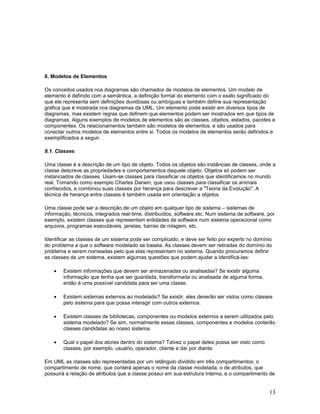 8. Modelos de Elementos

Os conceitos usados nos diagramas são chamados de modelos de elementos. Um modelo de
elemento é definido com a semântica, a definição formal do elemento com o exato significado do
que ele representa sem definições duvidosas ou ambíguas e também define sua representação
gráfica que é mostrada nos diagramas da UML. Um elemento pode existir em diversos tipos de
diagramas, mas existem regras que definem que elementos podem ser mostrados em que tipos de
diagramas. Alguns exemplos de modelos de elementos são as classes, objetos, estados, pacotes e
componentes. Os relacionamentos também são modelos de elementos, e são usados para
conectar outros modelos de elementos entre si. Todos os modelos de elementos serão definidos e
exemplificados a seguir.

8.1. Classes

Uma classe é a descrição de um tipo de objeto. Todos os objetos são instâncias de classes, onde a
classe descreve as propriedades e comportamentos daquele objeto. Objetos só podem ser
instanciados de classes. Usam-se classes para classificar os objetos que identificamos no mundo
real. Tomando como exemplo Charles Darwin, que usou classes para classificar os animais
conhecidos, e combinou suas classes por herança para descrever a "Teoria da Evolução". A
técnica de herança entre classes é também usada em orientação a objetos.

Uma classe pode ser a descrição de um objeto em qualquer tipo de sistema – sistemas de
informação, técnicos, integrados real-time, distribuídos, software etc. Num sistema de software, por
exemplo, existem classes que representam entidades de software num sistema operacional como
arquivos, programas executáveis, janelas, barras de rolagem, etc.

Identificar as classes de um sistema pode ser complicado, e deve ser feito por experts no domínio
do problema a que o software modelado se baseia. As classes devem ser retiradas do domínio do
problema e serem nomeadas pelo que elas representam no sistema. Quando procuramos definir
as classes de um sistema, existem algumas questões que podem ajudar a identificá-las:

    •   Existem informações que devem ser armazenadas ou analisadas? Se existir alguma
        informação que tenha que ser guardada, transformada ou analisada de alguma forma,
        então é uma possível candidata para ser uma classe.

    •   Existem sistemas externos ao modelado? Se existir, eles deverão ser vistos como classes
        pelo sistema para que possa interagir com outros externos.

    •   Existem classes de bibliotecas, componentes ou modelos externos a serem utilizados pelo
        sistema modelado? Se sim, normalmente essas classes, componentes e modelos conterão
        classes candidatas ao nosso sistema.

    •   Qual o papel dos atores dentro do sistema? Talvez o papel deles possa ser visto como
        classes, por exemplo, usuário, operador, cliente e daí por diante.

Em UML as classes são representadas por um retângulo dividido em três compartimentos: o
compartimento de nome, que conterá apenas o nome da classe modelada, o de atributos, que
possuirá a relação de atributos que a classe possui em sua estrutura interna, e o compartimento de


                                                                                                 13
 