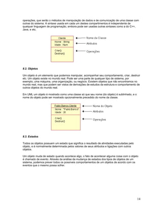 operações, que serão o métodos de manipulação de dados e de comunicação de uma classe com
outras do sistema. A sintaxe usada em cada um destes compartimentos é independente de
qualquer linguagem de programação, embora pode ser usadas outras sintaxes como a do C++,
Java, e etc.




8.2. Objetos

Um objeto é um elemento que podemos manipular, acompanhar seu comportamento, criar, destruir
etc. Um objeto existe no mundo real. Pode ser uma parte de qualquer tipo de sistema, por
exemplo, uma máquina, uma organização, ou negócio. Existem objetos que não encontramos no
mundo real, mas que podem ser vistos de derivações de estudos da estrutura e comportamento de
outros objetos do mundo real.

Em UML um objeto é mostrado como uma classe só que seu nome (do objeto) é sublinhado, e o
nome do objeto pode ser mostrado opcionalmente precedido do nome da classe.




8.3. Estados

Todos os objetos possuem um estado que significa o resultado de atividades executadas pelo
objeto, e é normalmente determinada pelos valores de seus atributos e ligações com outros
objetos.

Um objeto muda de estado quando acontece algo, o fato de acontecer alguma coisa com o objeto
é chamado de evento. Através da análise da mudança de estados dos tipos de objetos de um
sistema, podemos prever todos os possíveis comportamentos de um objetos de acordo com os
eventos que o mesmo possa sofrer.




                                                                                             14
 