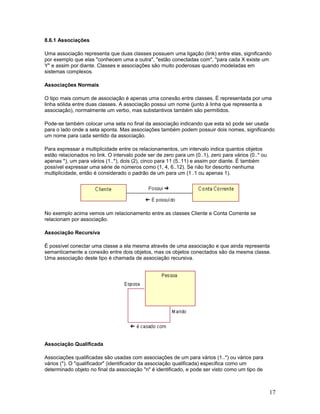8.6.1 Associações

Uma associação representa que duas classes possuem uma ligação (link) entre elas, significando
por exemplo que elas "conhecem uma a outra", "estão conectadas com", "para cada X existe um
Y" e assim por diante. Classes e associações são muito poderosas quando modeladas em
sistemas complexos.

Associações Normais

O tipo mais comum de associação é apenas uma conexão entre classes. É representada por uma
linha sólida entre duas classes. A associação possui um nome (junto à linha que representa a
associação), normalmente um verbo, mas substantivos também são permitidos.

Pode-se também colocar uma seta no final da associação indicando que esta só pode ser usada
para o lado onde a seta aponta. Mas associações também podem possuir dois nomes, significando
um nome para cada sentido da associação.

Para expressar a multiplicidade entre os relacionamentos, um intervalo indica quantos objetos
estão relacionados no link. O intervalo pode ser de zero para um (0..1), zero para vários (0..* ou
apenas *), um para vários (1..*), dois (2), cinco para 11 (5..11) e assim por diante. É também
possível expressar uma série de números como (1, 4, 6..12). Se não for descrito nenhuma
multiplicidade, então é considerado o padrão de um para um (1..1 ou apenas 1).




No exemplo acima vemos um relacionamento entre as classes Cliente e Conta Corrente se
relacionam por associação.

Associação Recursiva

É possível conectar uma classe a ela mesma através de uma associação e que ainda representa
semanticamente a conexão entre dois objetos, mas os objetos conectados são da mesma classe.
Uma associação deste tipo é chamada de associação recursiva.




Associação Qualificada

Associações qualificadas são usadas com associações de um para vários (1..*) ou vários para
vários (*). O "qualificador" (identificador da associação qualificada) especifica como um
determinado objeto no final da associação "n" é identificado, e pode ser visto como um tipo de



                                                                                                     17
 