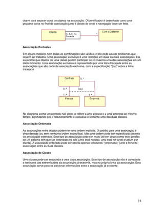 chave para separar todos os objetos na associação. O identificador é desenhado como uma
pequena caixa no final da associação junto à classe de onde a navegação deve ser feita.




Associação Exclusiva

Em alguns modelos nem todas as combinações são válidas, e isto pode causar problemas que
devem ser tratados. Uma associação exclusiva é uma restrição em duas ou mais associações. Ela
especifica que objetos de uma classe podem participar de no máximo uma das associações em um
dado momento. Uma associação exclusiva é representada por uma linha tracejada entre as
associações que são parte da associação exclusiva, com a especificação "{ou}" sobre a linha
tracejada.




No diagrama acima um contrato não pode se referir a uma pessoa e a uma empresa ao mesmo
tempo, significando que o relacionamento é exclusivo a somente uma das duas classes.

Associação Ordenada

As associações entre objetos podem ter uma ordem implícita. O padrão para uma associação é
desordenada (ou sem nenhuma ordem específica). Mas uma ordem pode ser especificada através
da associação ordenada. Este tipo de associação pode ser muito útil em casos como este: janelas
de um sistema têm que ser ordenadas na tela (uma está no topo, uma está no fundo e assim por
diante). A associação ordenada pode ser escrita apenas colocando "{ordenada}" junto a linha de
associação entre as duas classes.

Associação de Classe

Uma classe pode ser associada a uma outra associação. Este tipo de associação não é conectada
a nenhuma das extremidades da associação já existente, mas na própria linha da associação. Esta
associação serve para se adicionar informações extra a associação já existente.




                                                                                             18
 