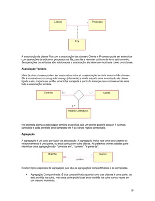 A associação da classe Fila com a associação das classes Cliente e Processo pode ser estendida
com operações de adicionar processos na fila, para ler e remover da fila e de ler o seu tamanho.
Se operações ou atributos são adicionados a associação, ela deve ser mostrada como uma classe.

Associação Ternária

Mais de duas classes podem ser associadas entre si, a associação ternária associa três classes.
Ela é mostrada como um grade losango (diamante) e ainda suporta uma associação de classe
ligada a ela, traçaria-se, então, uma linha tracejada a partir do losango para a classe onde seria
feita a associação ternária.




No exemplo acima a associação ternária especifica que um cliente poderá possuir 1 ou mais
contratos e cada contrato será composto de 1 ou várias regras contratuais.

Agregação

A agregação é um caso particular da associação. A agregação indica que uma das classes do
relacionamento é uma parte, ou está contida em outra classe. As palavras chaves usadas para
identificar uma agregação são: "consiste em", "contém", "é parte de".




Existem tipos especiais de agregação que são as agregações compartilhadas e as compostas.

    •   Agregação Compartilhada: É dita compartilhada quando uma das classes é uma parte, ou
        está contida na outra, mas esta parte pode fazer estar contida na outra várias vezes em
        um mesmo momento.


                                                                                                     19
 